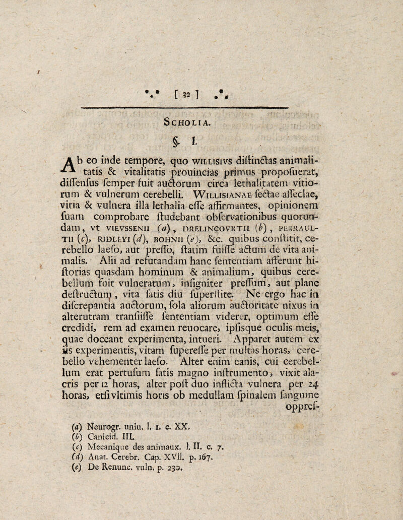 / %* [32] #\ S C HO LI A. §. I. Ab eo inde tempore, quo willisivs diffindas animali- tatis & vitalitatis prouincias primus propofuerat, di(Fenfus femper fuit audorum circa lethalitatem vitio¬ rum & vulnerum cerebelli. Wilusianae fedae affectae, vitia & vulnera illa lethalia effe affirmantes, opinionem fuam comprobare ftudebant obfervationibus quorum¬ dam, vt vievssenii (a) 5 drelincovrtii (b) , perraul- tii (c), ridleyi (d), bohnii (>), &c. quibus conftitit, ce¬ rebello laefo, aut preffo, ftatim fu i fle adum de vita ani¬ malis. Alii ad refutandam hanc fententiam afferunt hi- ftorias quasdam hominum & animalium, quibus cere¬ bellum fuit vulneratum, infigniter preffurri, aut plane deftrudurp , vita faris diu fuperlHtc. Ne ergo hac in difcrepantia auctorum, fola aliorum audontate nixus in alterutram tranfiiffe fententiam viderer, optimum ede credidi, rem ad examen reuocare, ipfisque oculis meis, quae doceant experimenta, intueri. Apparet autem ex iis experimentis, vitam fuperelfe per multas horas, cere¬ bello vehementer laefo. Alter enim canis, cui cerebel¬ lum erat pertufum fatis magno inllrumento, vixit ala¬ cris per 12 horas, alter poft duo inflida vulnera per 24 horas, etfivltimis horis ob medullam (pinalem fanguine oppref- (a) Neurogr. uniri. 1. i* c. XX, (b) Canicid. III. (c) Mecanique des animaux. 1. IL c* 7. (d) Anat. Cerebr. Gap. XVll. p* 167. (e) De Renunc. vuln. p. 230*