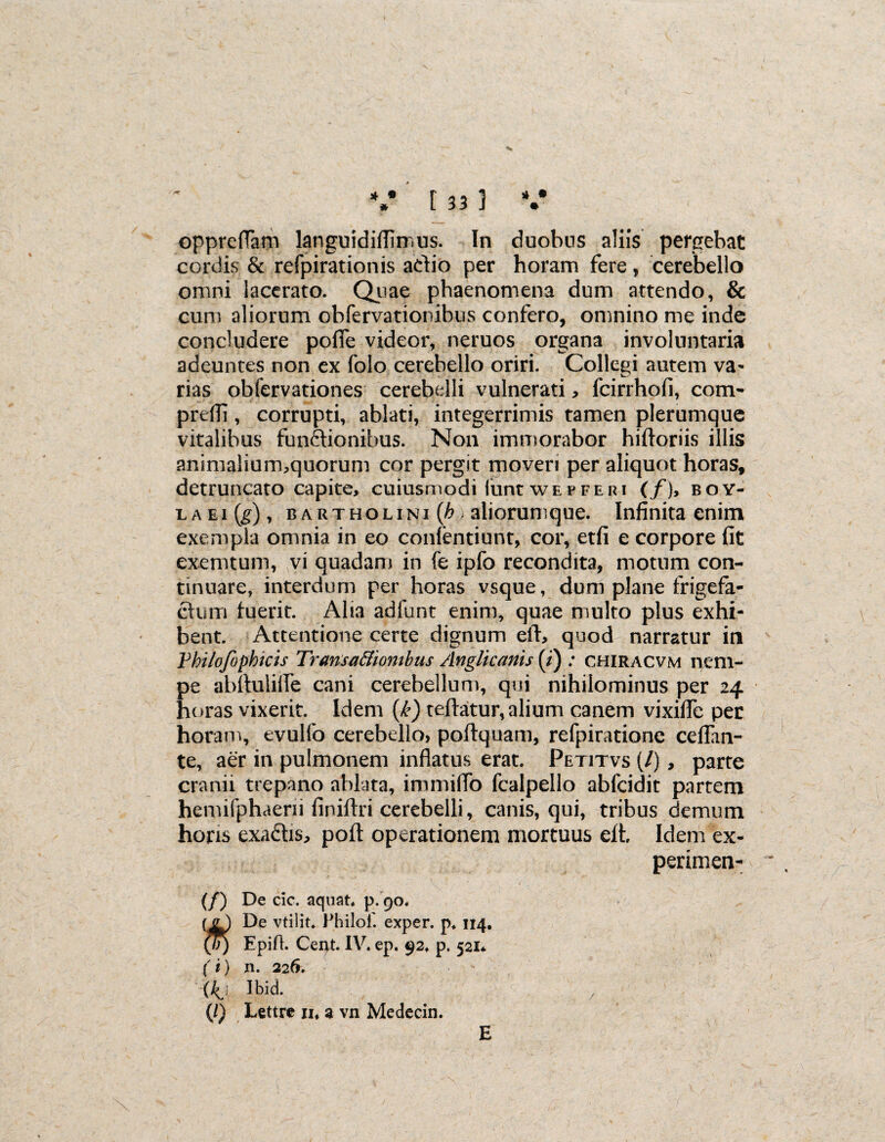 oppreflam languidiflimus. In duobus aliis pergebat cordis & refpirationis aclio per horam fere, cerebello omni lacerato. Quae phaenomena dum attendo, & cum aliorum ohfervationibus confero, omnino me inde concludere pofie videor, neruos organa involuntaria adeuntes non ex folo cerebello oriri. Collegi autem va¬ rias obfervationes cerebelli vulnerati , fcirrhofi, com- preffi, corrupti, ablati, integerrimis tamen plerumque vitalibus functionibus. Non immorabor hiftoriis illis animalium,quorum cor pergit moveri per aliquot horas, detruncato capite, cuiusmodi iunt wepferi (/), boy- laei(^), bartholini(^ aliorumque. Infinita enim exempla omnia in eo conientiunt, cor, etfi e corpore fit exemtum, vi quadam in fe ipfo recondita, motum con¬ tinuare, interdum per horas vsque, dum plane frigefa- ctum fuerit. Alia adfunt enim, quae multo plus exhi¬ bent. Attentione certe dignum eft, quod narratur in Vhilofophicis Transa&iombus Anglicants (i) ; chiracvm nem¬ pe abftulille cani cerebellum, qui nihilominus per 24 horas vixerit. Idem (k) teftatur, alium canem vixifie per horam, evulfo cerebello, poftquam, refpiratione cefian- te, aer in pulmonem inflatus erat. Petitvs (/), parte cranii trepano ablata, immiflo fcalpello abfcidit partem hemifphaerii finiftri cerebelli, canis, qui, tribus demum horis exaCtis, poft operationem mortuus eft. Idem ex- perimen- (/) De cic. aquat, p. 90. ( g ) De vtilit. Philol. exper. p*114. (T)) Epift. Cent. IV. ep. 92* p. 521* (i) n. 226. Xkj Ibid. (/) Lettre n, a vn Medecin. E