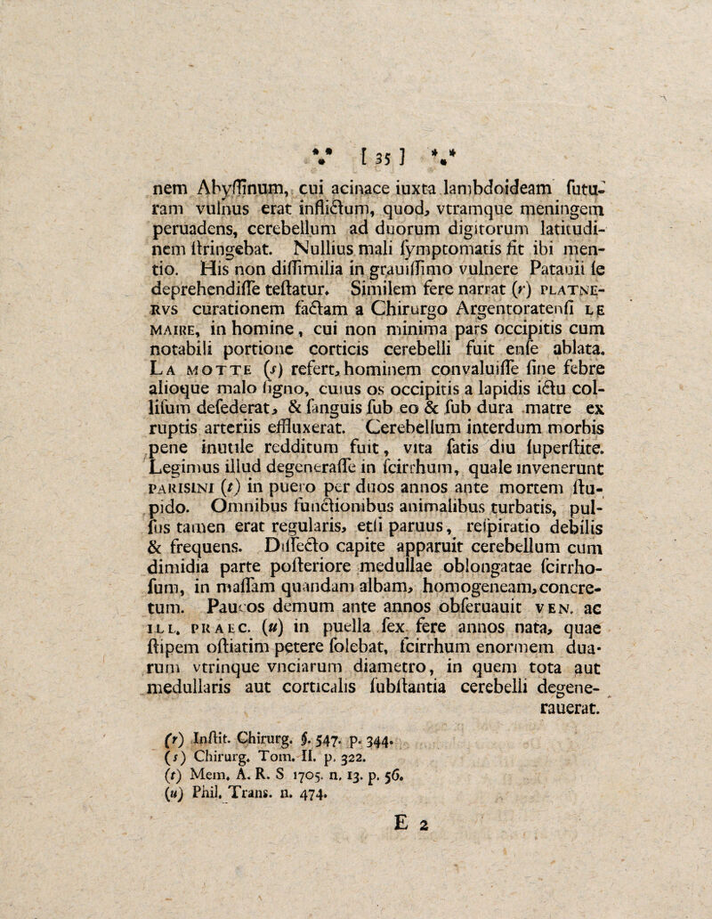 nem Abyfflnum, cui acinace iuxta lambdoideam futu¬ ram vulnus erat infli&um, quod, vtramque meningem peruadens, cerebellum ad duorum digitorum latitudi¬ nem llringebat. Nullius mali fymptomatis lit ibi men¬ tio. His non difiimilia in grauifflmo vulnere Patauii ie deprehendifTe teftatur* Similem fere narrat (rj platne- rvs curationem fa£tam a Chirurgo Argentoratenfi l je maire, in homine, cui non minima pars occipitis cum notabili portione corticis cerebelli fuit enfe ablata. La motte (s) refert, hominem convaluifie fine febre alioque malo figno, cuius os occipitis a lapidis i£tu col- lifurn defederat, & fimguis fub eo & fub dura matre ex ruptis arteriis effluxerat. Cerebellum interdum morbis pene inutile redditum fuit, vita fatis diu (uperftite. Legimus illud degentrafle in fcirrhum, quale invenerunt pARisiNi (/) in puero per duos annos ante mortem ftu- pido. Omnibus functionibus animalibus turbatis, pul- fus tamen erat regularis, etli paruus, respiratio debilis & frequens. Dilfedo capite apparuit cerebellum cum dimidia parte pofteriore medullae oblongatae fcirrho- fum, in maffam quandam albam, homogeneam,concre¬ tum. Pauros demum ante annos obferuauit ven. ac ill. praec. (u) in puella fex fere annos nata, quae ftipem oftiatim petere folebat, fcirrhum enormem dua¬ rum vtrinque vnciarum diametro, in quem tota aut medullaris aut corticalis lubfiantia cerebelli degene- rauerat. (r) Infflt. Chirurg. J. 547. p. 344. (s) Chirurg. Tom. II. p. 322. (r) Mem. A. R. S 1705. n, 13. p. 56. (iu) Phil. Trans, n. 474.