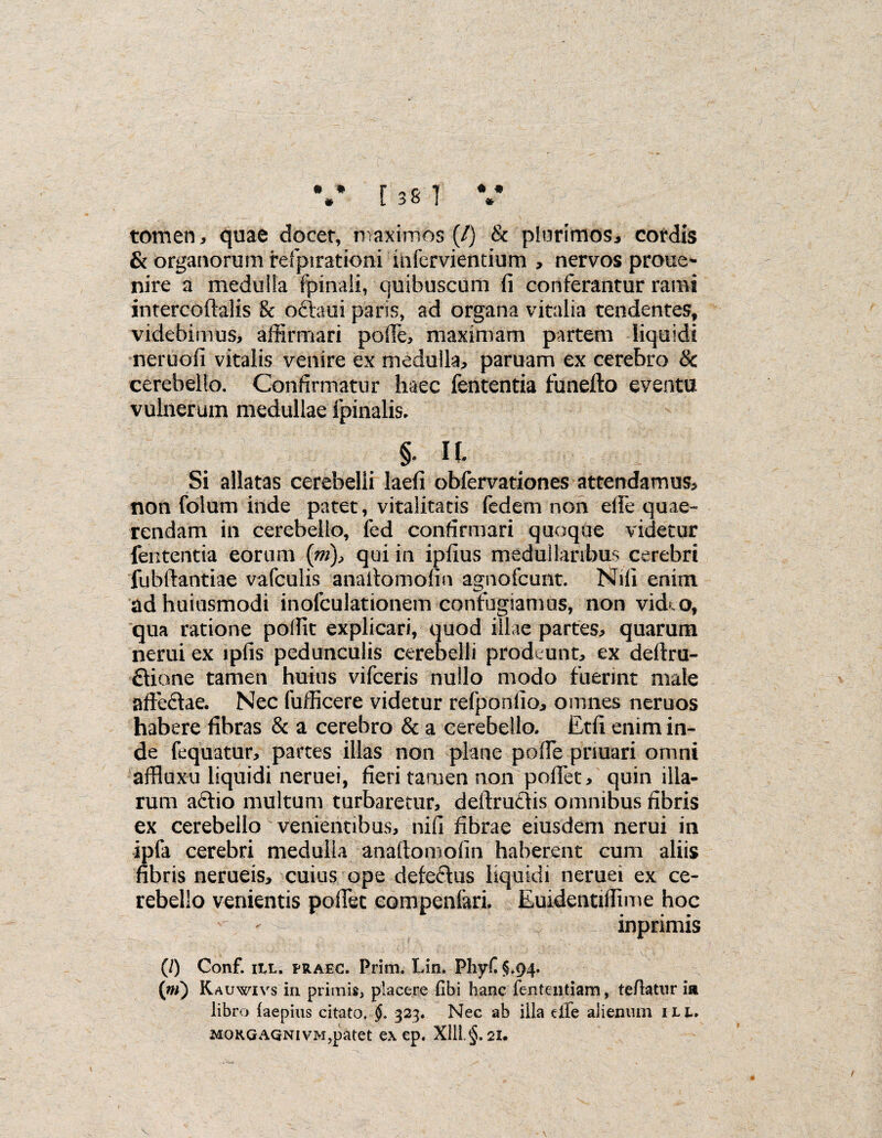 • • # • « * [ 38 ] tomen, quae docet, maximos (/) & plurimos, cordis & organorum refpirationi infervientium > nervos proue- nire a medulla fpinaii, quibuscum fi conferantur rami intercoftalis & oftaui paris, ad organa vitalia tendentes, videbimus, affirmari pofie, maximam partem liquidi neruofi vitalis venire ex medulla, paruam ex cerebro & cerebello. Confirmatur haec fententia funefto eventu vulnerum medullae fpinalis. §* It Si allatas cerebelli laefi obfervationes attendamus, non folum inde patet, vitalitatis fedem non efle quae¬ rendam in cerebello, fed confirmari quoque videtur fententia eorum {m)> qui in ipfius medullaribus cerebri fubftantiae vafculis anaitomofin agnofcunt. Nili enim adhuiusmodi inofculationem confugiamus, non vid^o, qua ratione pofiit explicari, quod illae partes, quarum nerui ex iplis pedunculis cerebelli prodeunt, ex deftru- £Uone tamen huius vifceris nullo modo fuerint male affectae. Nec fufficere videtur refponlio, omnes neruos habere fibras & a cerebro & a cerebello. Etfi enim in¬ de fequatur, partes illas non plane poffe pnuari omni affluxu liquidi neruei, fieri tamen non pofiet, quin illa¬ rum aftio multum turbaretur, deltrudis omnibus fibris ex cerebello venientibus, nifi fibrae eiusdem nerui in ipfa cerebri medulla anaitomofin haberent cum aliis fibris nerueis, cuius ope defeftus liquidi neruei ex ce¬ rebello venientis pofiet compenfari. Euidentiflime hoc inprimis (/) Conf. ut. praec. Prim. Lin. Pliyf §.94. (w) Kauwivs in primis, placere fibi hanc fententiam, tefiatnr ia libro faepius citato. §. 323. Nec ab illa dfe alienum ili. MORGAQNivM,patet ex ep. X11L§. 21.