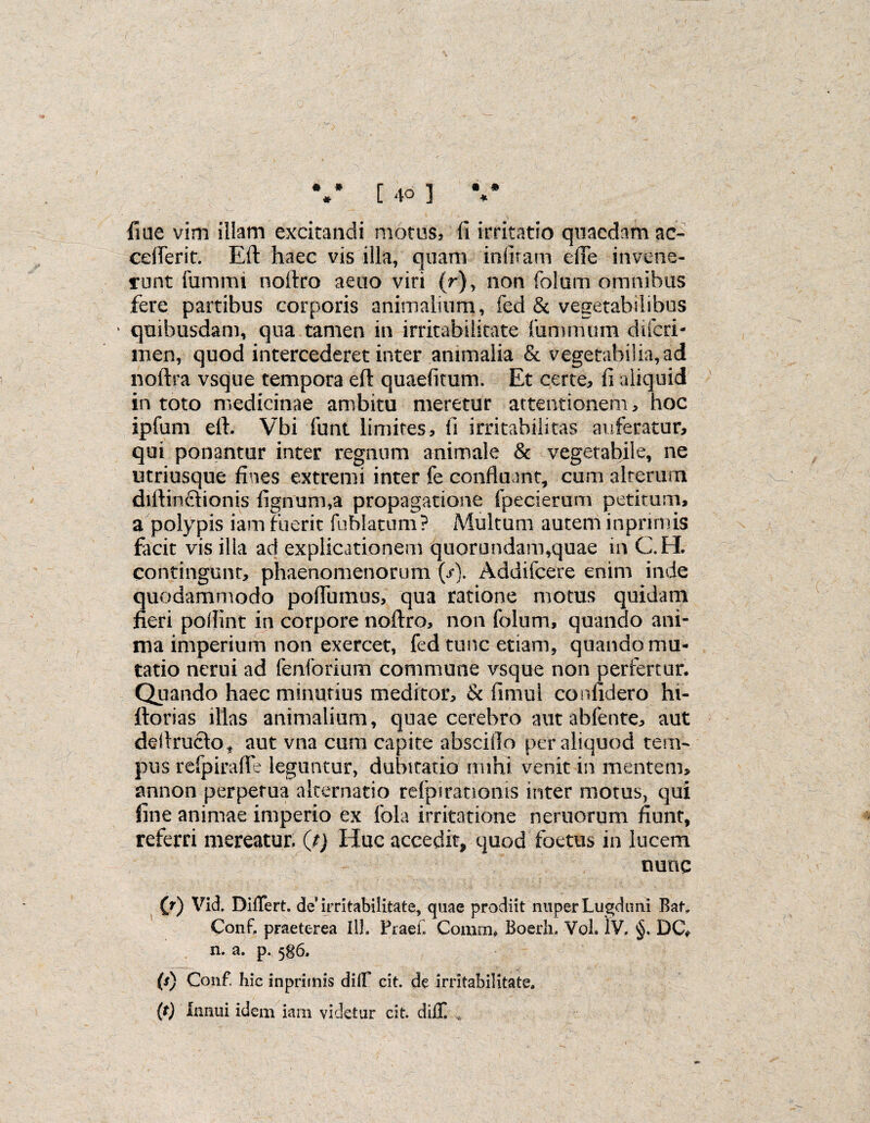 fine vim illam excitandi motus, fi irritatio quaedam ac- cefferit. Eft haec vis illa, quam infiram die invene¬ runt furnmi noltro aeno viri (r), non folom omnibus fere partibus corporis animalium, fed & vegetabilibus * quibusdam, qua tamen in irritabilitate luminum difcri- men, quod intercederet inter animalia & vegetabilia, ad noftra vsque tempora eft quaefitum. Et certe, fi aliquid in toto medicinae ambitu meretur attentionem, hoc ipfum eft. Vbi funt limites, fi irritabilitas auferatur, qui ponantur inter regnum animale & vegetabile, ne utriusque fines extremi inter fe confluant, cum alterum diftinffionis lignum,a propagatione fpecierum petitum, a polypis iam fuerit fublatum ? Multum autem inpnrnis facit vis illa ad explicationem quorondam,quae in C.H. contingunt, phaenomenorum (/). Addifcere enim inde quodammodo poflumus, qua ratione motus quidam fieri poflint in corpore noftra, non falum, quando ani¬ ma imperium non exercet, fed tunc etiam, quando mu¬ tatio nerui ad fenforium commune vsque non perfertur. Quando haec minutius meditor, & fimul confidero hi- ftorias illas animalium, quae cerebro aut ahfente, aut deftruclo* aut vna cum capite absciflo per aliquod tem¬ pus refpirafle leguntur, dubitatio mihi venit in mentem, annon perpetua alternatio refpiratioms inter motus, qui fine animae imperio ex fola irritatione neruorum fiunt, referri mereatur, (j) Hae accedit, quod foetus in lucem nunc (?) Vid. Differt, de’irritabilitate, quae prodiit nuper Lugduni Baf. Conf, praeterea 111. Praeii Comm, Boerh. Vol. IV. §. DG* n. a. p. 586. (r) Conf. hic inprimis diff cit. de irritabilitate. (t) Innui idem iam videtur cit. diff. ,