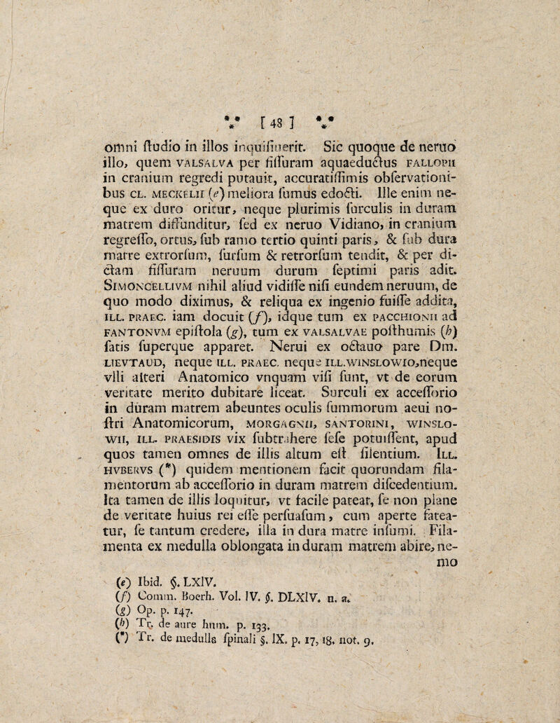 omni ftudio in illos inquifiuerit. Sic quoque de nemo illo, quem valsalva per filfuram aquaeduflus fallopii in cranium regredi putauit, accuratiflimis obfervationi- bus cl. MECKEui [e) meliora fumus edofti. Ille enim ne¬ que ex duro oritur, neque plurimis furculis in duram matrem diffunditur, fed ex neruo Vidiano, in cranium regreffo, ortus, fub ramo tertio quinti paris, & fub dura matre extrorfum, furfum & retrorfum tendit, & per di¬ ctam fiffuram neruum durum feptimi paris adit. Sim oncellivm nihil aliud vidiffenifi eundem neruum, de quo modo diximus, & reliqua ex ingenio fuiffe addita, ill. praec. iam docuit (/), idque tum ex pacchionii ad fawtonvm epiftola (g), tum ex valsalvae polthuniis (h) fatis fuperque apparet. Nerui ex o£tauo pare Dm. LiEVTAUD, neque ill. praec, neque iLL.wiNSLOWio,neque vili alteri Anatomico vnquam vifi funt, vt de eorum ventate merito dubitare liceat. Surculi ex accelforio in duram matrem abeuntes oculis fummorum aeui no- ftri Anatomicorum, morgagnxi, santorini, winslo- wii, ill. praesidis vix fubtrshere lefe potuiffent, apud quos tamen omnes de illis altum elt filentium. III. hvbervs (*) quidem mentionem facit quorundam fila¬ mentorum ab accefforio in duram matrem difcedentium. Ita tamen de illis loquitur, vt facile pateat, fe non plane de veritate huius rei ede perfuafum > cum aperte fatea¬ tur, fe tantum credere, illa in dura matre infumi. Fila¬ menta ex medulla oblongata in duram matrem abire, ne¬ mo (0 Ibid. §♦ LXlV. (/) Conun. BoerH. Vol. IV, §. DLXlV. n. su (g) °p- p- 147- (b) Tr. de aure hum. p. 133, (*) Tr. de medulla fpinali §. IX. p. 17, !B» not. 9,