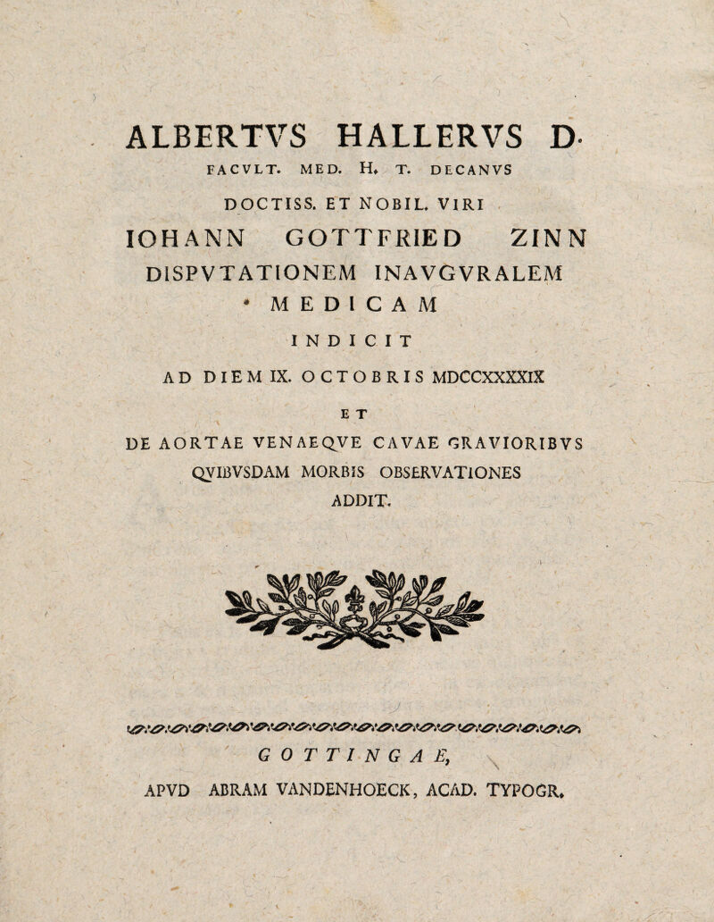 ALBERTVS HALLERVS D ' \ FACVLT. MED. H, T. DECANVS I DOCTISS. ET NOBIL. VIRI . IOHANN GOTTFRIE D ZINN DISPVTATIONEM INAVGVRALEM * MEDICAM INDICIT AD DIEM IX. OCTOBRIS MDCCXXXXlX E T DE AORTAE VEN AEQVE CAVAE GRAVIORIBVS QVIBVSDAM MORBIS OBSERVATIONES ADDIT. J G 0 T T I N G A E, \ APVD ABRAM VANDENHOECK, ACAD. TYPOGR.