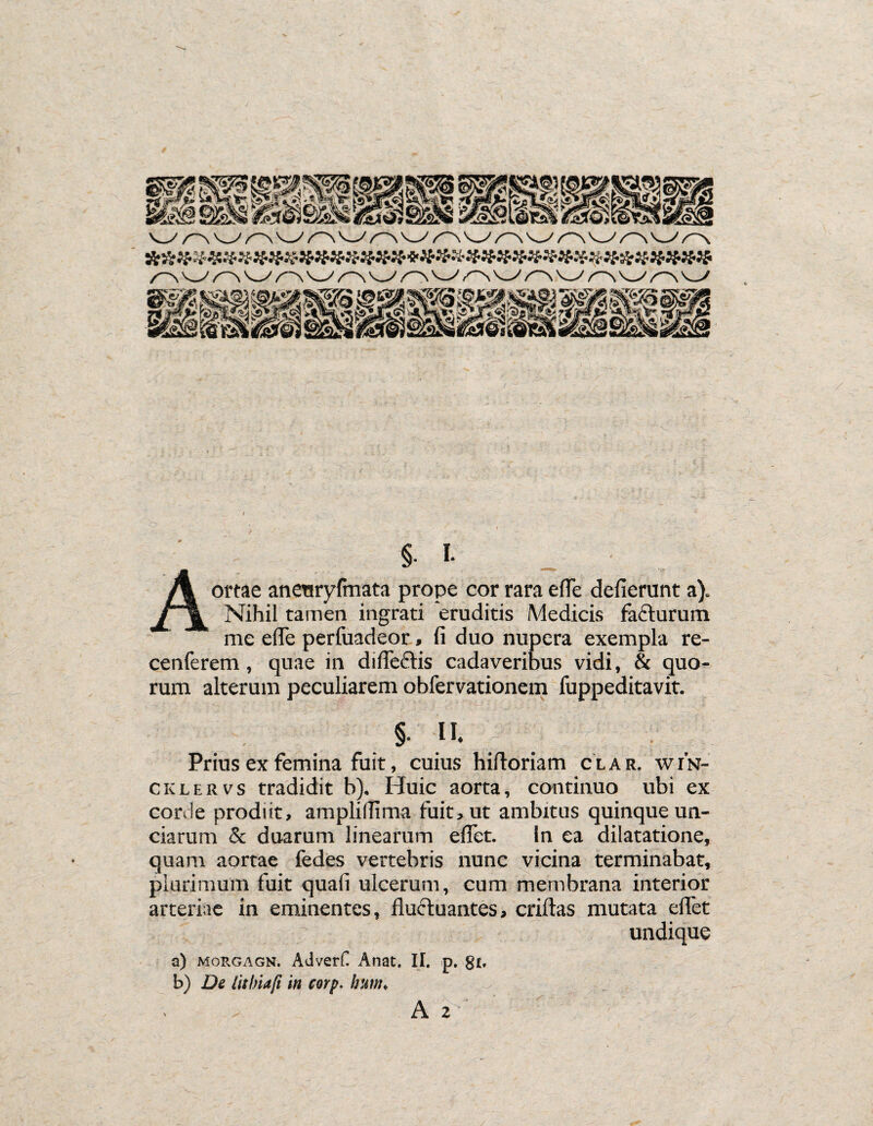 %■ I- Aortae aneuryfmata prope cor rara e fle defierunt a). Nihil tamen ingrati eruditis Medicis facturum me ede perfuadeor, fi duo nupera exempla re- cenferem, quae in di flectis cadaveribus vidi, & quo¬ rum alterum peculiarem obfervationem fuppeditavit. §. II. Prius ex femina fuit, cuius hiftoriam clar. win- cklervs tradidit b), Huic aorta, continuo ubi ex corde prodiit, amplidima fuit, ut ambitus quinque un¬ ciarum & duarum linearum edet. In ea dilatatione, quam aortae fedes vertebris nunc vicina terminabat, plurimum fuit quali ulcerum, cum membrana interior arteriae in eminentes, duftuantes, criftas mutata edet undique a) morgagn. AdverC Anat. II. p. g£, b) De lithiaft in corp. hum. A 2'