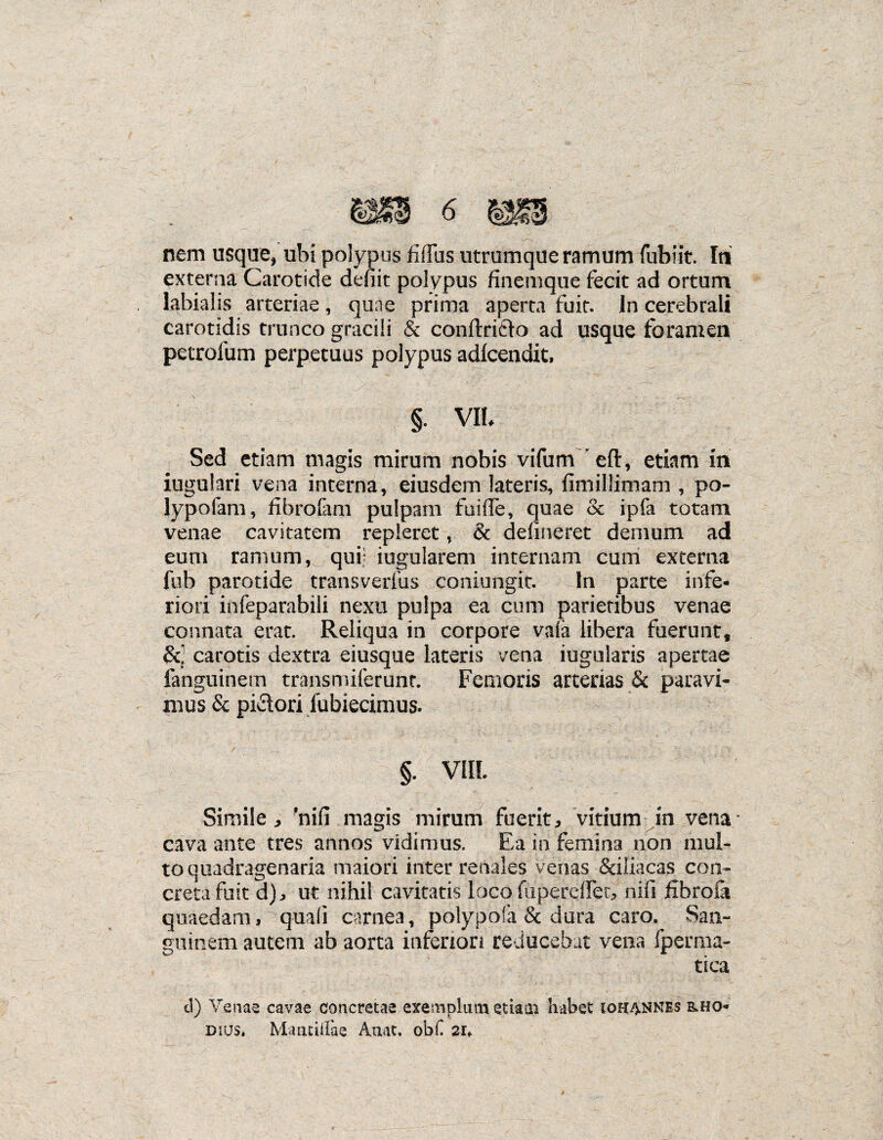 externa Carotide deuit polypus finemque fecit ad ortum labialis arteriae, quae prima aperta fuit. In cerebrali carotidis trunco gracili & conflricfo ad usque foramen petrofum perpetuus polypus adfcendit. C-1 ; V ‘''-'i . iv- Vv-yV ■ §. VII. Sed etiam magis mirum nobis vifum^eft, etiam in iugulari vena interna, eiusdem lateris, flmillimam , po¬ lypo iam , fibrofam pulpam fuifle, quae cc ipfa totam venae cavitatem repleret, & delineret demum ad eum ramum, qui; iugularem internam cum externa fub parotide transverfus coniungit. In parte infe¬ riori infeparabili nexu pulpa ea cum parietibus venae connata erat. Reliqua in corpore vafa libera fuerunt, &■ carotis dextra eiusque lateris vena iugularis apertae fanguinern transmiferunt. Femoris arterias & paravi¬ mus & piatori fubiecimus. §. VIII Simile, 'nifi magis mirum fuerit, vitium in vena* cava ante tres annos vidimus. Ea in femina non mul¬ to quadragenaria maiori inter renales venas &i!iacas con¬ creta fuit d), ut nihil cavitatis loco fiiperefler, nifi fifaroia quaedam, quali carnea, polypofa & dura caro. San¬ guinem autem ab aorta inferiori reducebat vena fperma- tica d) Venas cavae concretae exemplum etiam habet iohannes &ho- dhjs. Mantiilae Auat. obf 2if