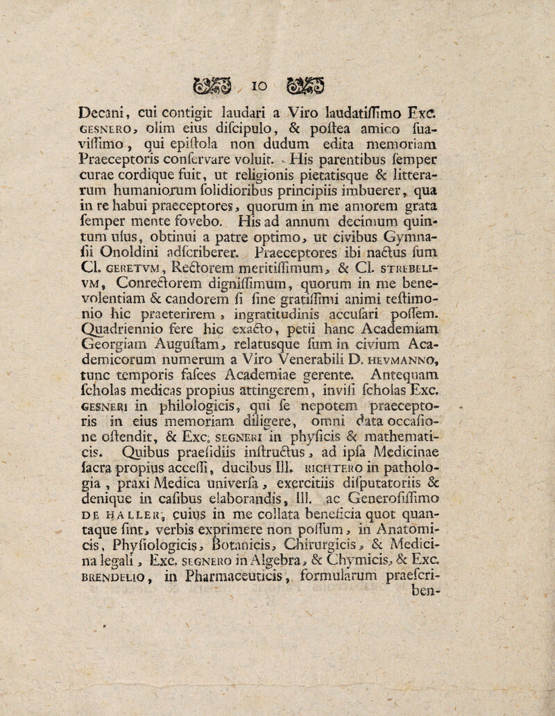 Decani, cui contigit laudari a Viro laudatiflimo Exd gesnero, olim eius difcipulo, & poftea amico fua- vifTimo, qui epiftola non dudum edita memoriam Praeceptoris confervare voluir. - His parentibus femper curae cordique fuit, ut religionis pietatisque & littera¬ rum humaniorum folidioribus principiis imbuerer, qua in re habui praeceptores, quorum in me amorem grata femper mente fovebo. His ad annum decimum quin¬ tum ulus, obtinui a patre optimo, ut civibus Gymna- fii Onoldini adlcriberer. Praeceptores ibi naftus Ium Cl. geretvm , Reftorem meritilfimum, & Cl. strebeli- vm, Conre£lorem digniilimum, quorum in me bene¬ volentiam & candorem fi fine gratiffimi animi teftimo- nio hic praeterirem » ingratitudinis accufari pofiem. Quadriennio fere hic exafto, petii hanc Academiam Georgiam Auguftam, relatusque fum in civium Aca¬ demicorum numerum a Viro Venerabili D. hevmanno, tunc temporis fafces Academiae gerente. Antequam fcholas medicas propius attingerem , invifi fchoias Exc, gesneri in philologieis, qui fe nepotem praecepto¬ ris in eius memoriam diligere, omni data occafio- ne oftendit, & Exc, segneki in phyficis & mathemati¬ cis. Quibus praefidiis inftruftus, ad ipfa Medicinae Iaera propius accedi, ducibus 111» uichtf.ro in patholo- gia , praxi Medica univerfa, exercitiis dilputatoriis & denique in cafibus elaborandis, 111. ac Generofiffimo de baller, cuius in me collata beneficia quot quan¬ taque fint» verbis exprimere non polium, in Anatomi¬ cis, Phyfiologicis, Botanicis, Chirurgicis, & Medici¬ na legali, Exc, segnero in Algebra, & Chymicis, & Exc, brendeuo, in Pharmaceuticis, formularum praeferi- ben-