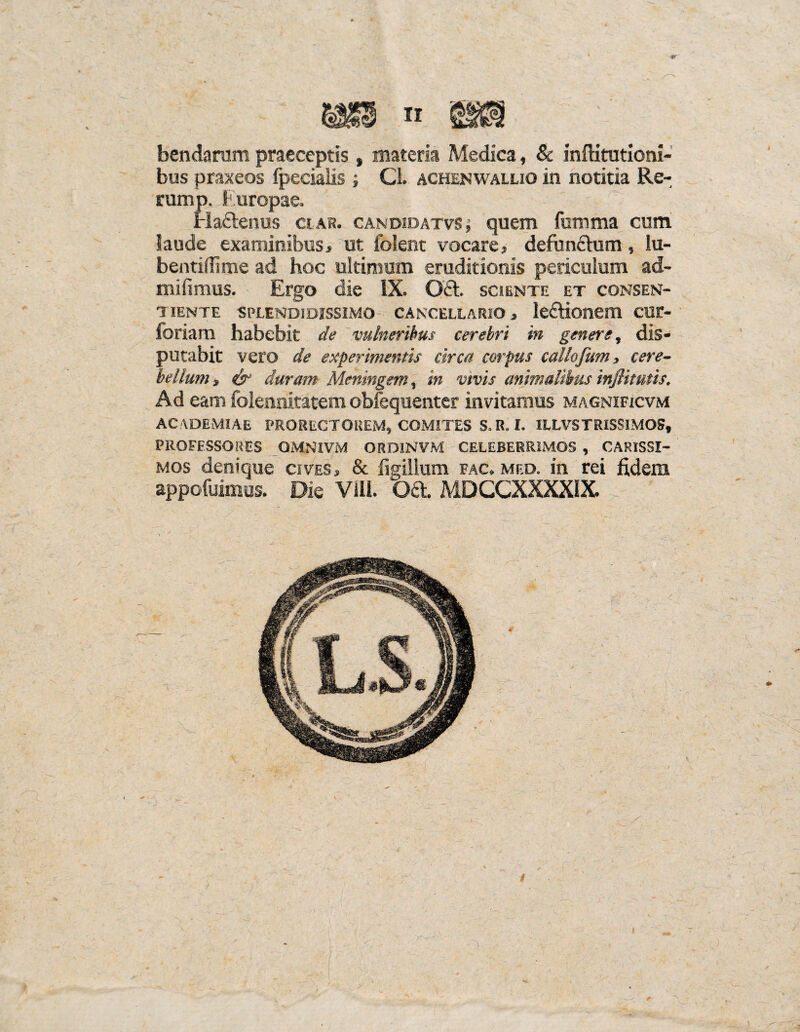 bendarum praeceptis , materia Medica, & inftitutioni- bus praxeos fpecialis ; CL achenwallio in notitia Re¬ rum p. Europae. Ha£tenus clar. candidatvs j quem fumma cum laude examinibus> ut folent vocare» defunchim, lu- bentidime ad hoc ultimum eruditionis periculum ad¬ ii; hinnis. Ergo die IX. 0£t sciente et consen¬ tiente SPLENDIDISSIMO CANCELLARIO» leftioiiem CUC- foriam habebit de vulneribus cerebri in genere, dis¬ putabit vero de experimentis circa corpus callofum, cere¬ bellum » & duram Meningem, in vivis animalibus injlitutis. Ad eam folennitatem obiequenter invitamus magnificvm ACADEMIAE PRORECTOREM, COMITES S. R. I. ILLVSTRISSIMOS, PROFESSORES OMNIVM ORDINVM CELEBERRIMOS , CARISSI¬ MOS denique cives» & fi^illum fac. med. in rei fidem appofuimos. Die Vili. Oa MDCCXXXXIX. r ■ . r- . hd' - : ' 1 I ' u: - '