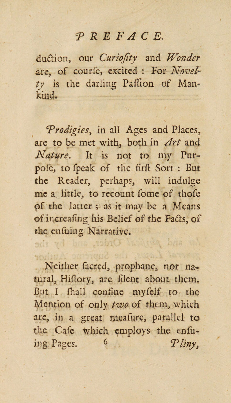 duftion, our Curiojity and Wonder arc, of courfe, excited : For Novel¬ ty is the darling Paffion of Man¬ kind. Prodigies, in all Ages and Places, are to be met with, both in Art and Nature. It is not to my Pur- pofe, to fpeak of the firft Sort : But the Reader, perhaps, will indulge me a little, to recount fome of thofe of the latter ; as it may be a Means of increafing his Belief of the Fads, of the enfuing Narrative. Neither facred, prophane, nor na¬ tural, Hiftory, are filent about them. But I fhail confine myfelf to the Mention of only two of them, which are, in a great meafure, parallel to the Cafe which employs the enfu¬