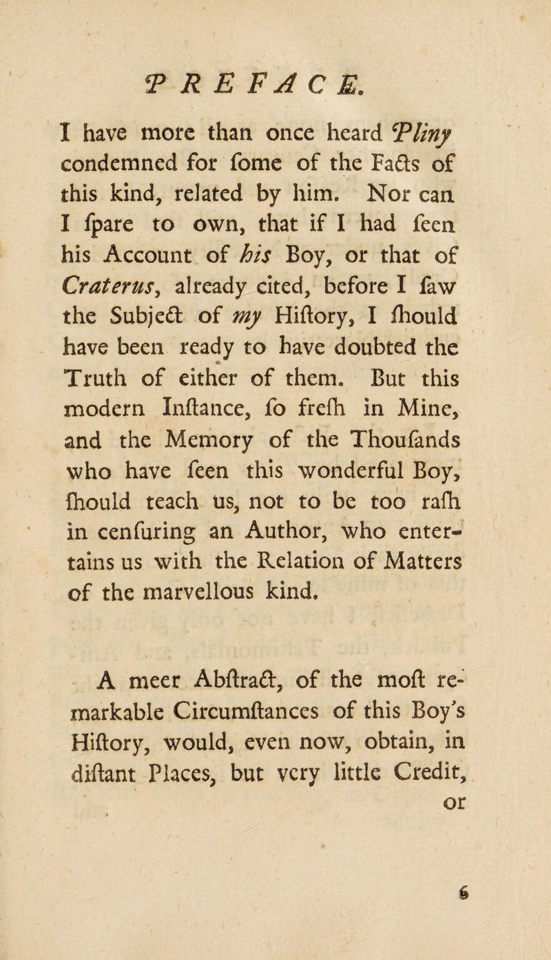 I have more than once heard Tliny condemned for feme of the Fads of this kind, related by him. Nor can I fpare to own, that if I had feen his Account of his Boy, or that of Craterus, already cited, before I faw the Subjed of my Hiftory, I Ihould have been ready to have doubted the Truth of either of them. But this modern Inftance, fo frefh in Mine, and the Memory of the Thoufands who have feen this wonderful Boy, fhould teach us, not to be too rafh in cenfuring an Author, who enter¬ tains us with the Relation of Matters of the marvellous kind. A meet Abftrad, of the moft re¬ markable Circumftances of this Boy's Hiftory, would, even now, obtain, in diftant Places, but very little Credit, or