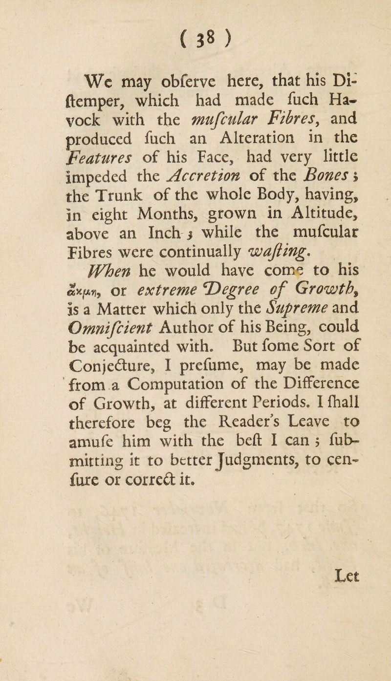 Wc may obferve here, that his Di- ftemper, which had made fuch Ha- vock with the mufcular Fibres, and produced fuch an Alteration in the Features of his Face, had very little impeded the Accretion of the Bones j the Trunk of the whole Body, having, in eight Months, grown in Altitude, above an Inch j while the mufcular Fibres were continually wafting. When he would have come to his or extreme Degree of Growth, is a Matter which only the Supreme and Omnifcient Author of his Being, could be acquainted with. But fome Sort of Conjecture, I prefume, may be made from a Computation of the Difference of Growth, at different Periods. I fhall therefore beg the Readers Leave to amufe him with the bell I can ; fub- mitting it to better Judgments, to cen- fure or corred it. Let