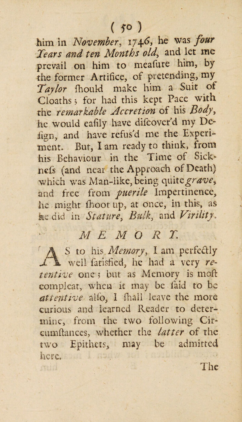 ( 5° ) him in November. 174^ he was four Tears and ten Months old, and let me prevail on him to meafure him, by the former Artifice, of pretending, my Taylor fihould make him a Suit of Cloaths 3 for had this kept Pace with the remarkable Accretion of his Body^ he would eafily have difcover d my De- iign, and have refus'd me the Experi¬ ment. But, I am ready to think, from his Behaviour in the Time of Sick* nefs (and near the Approach of Death) which was Man-like, being quitzgrave^ and free from puerile Impertinence, he might fhoot up, at once, in this, as fee did in Stature, Bulk, and Virility. M E MORE A S to his Memory, I am perfectly jT\ well fatisfied, he had a very re¬ tentive one ; but as Memory is moft compleat, when it may be laid to be attentive alio, I fhall leave the more curious and learned Reader to deter¬ mine, from the two following Cir- cumftances, whether the latter of the two Epithets, may be admitted here. The