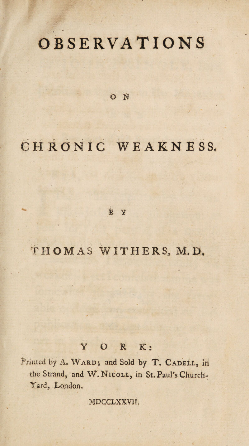 OBSERVATIONS O H CHRONIC WEAKNESS k y THOMAS WITHERS, M. D* YORK: Printed by A. Ward; and Sold by T, CadeLL, ill the Strand, and W. Nic'qll, in St. Paul’s Church- Yard, London. MDCCLXXVIf.