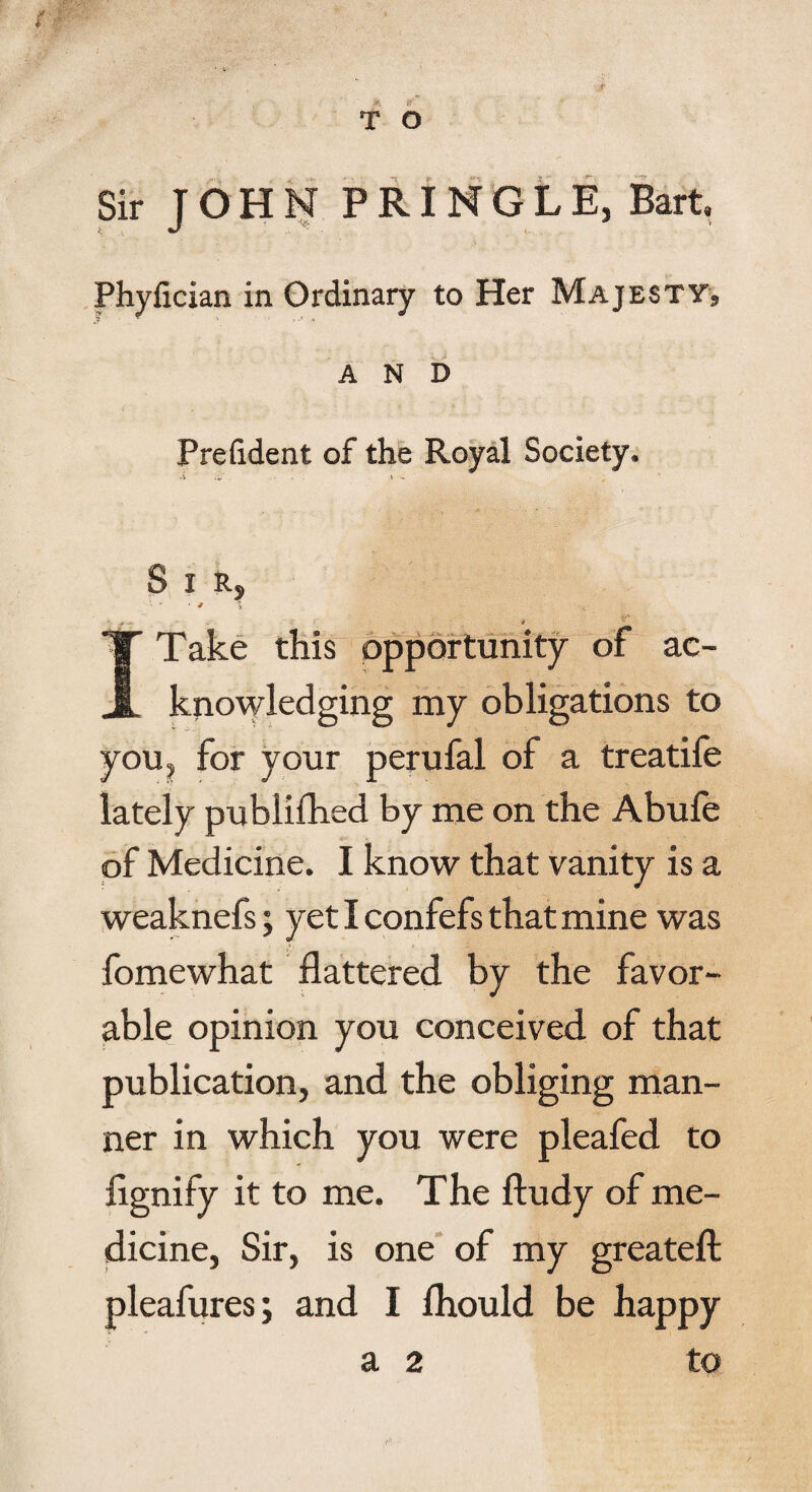 Sir JOHN PRINGLE, Bart Phylician in Ordinary to Her Majesty^ AND President of the Royal Society, <v u. . ,\ , S I R, ' 4 i * I Take this opportunity of ac¬ knowledging my obligations to you, for your perufal of a treatife lately pubiifhed by me on the Abufe of Medicine. I know that vanity is a weaknefs; yetlconfefsthatmine was * ■ » - fomewhat flattered by the favor¬ able opinion you conceived of that publication, and the obliging man¬ ner in which you were pleafed to fignify it to me. The ftudy of me¬ dicine, Sir, is one of my greateft