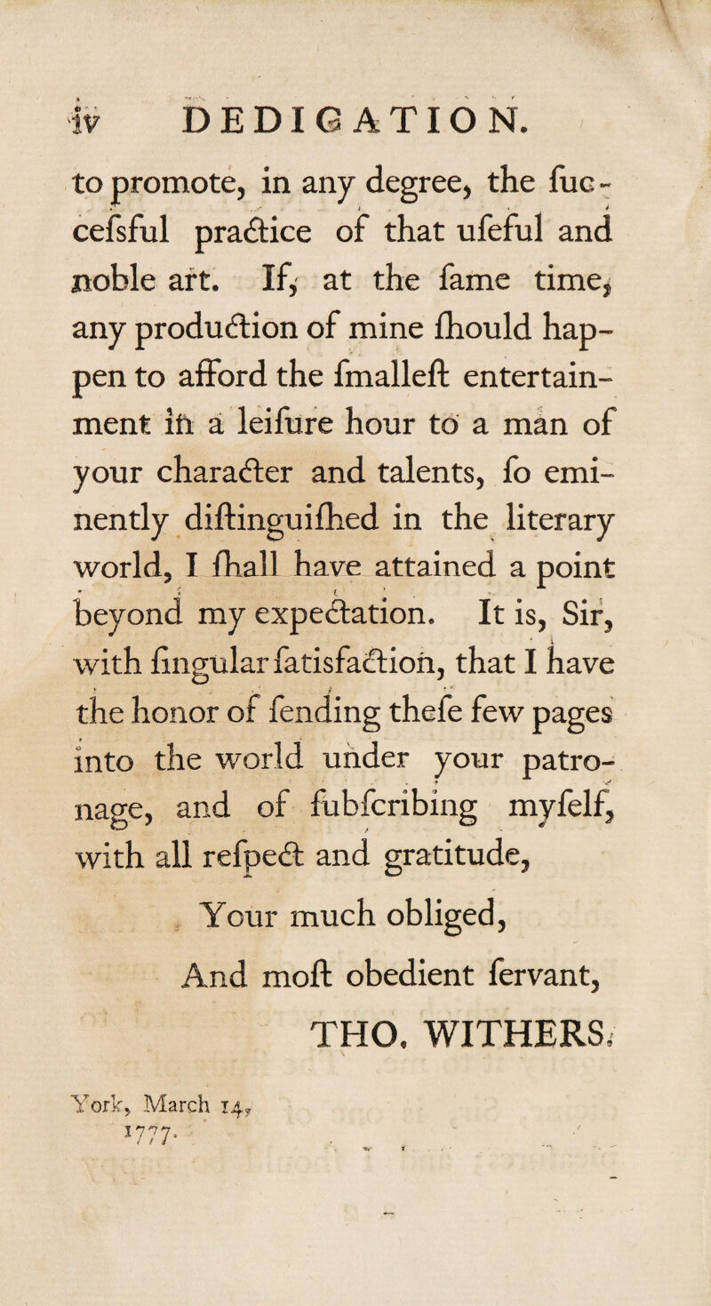 to promote, in any degree, the fuc - cefsful practice of that ufeful and noble art. If* at the fame time, any production of mine fhould hap¬ pen to afford the fmalleft entertain¬ ment in a leifure hour to a man of your character and talents, fo emi¬ nently diftinguifhed in the literary world, I fhall have attained a point beyond my expectation. It is, Sir, ' i with lingular fatisfaCtion, that I have the honor of fending thefe few pages into the world under your patro¬ nage, and of fubfcribing myfelf, with all refpeCt and gratitude, Your much obliged, And molt obedient fervant, THO. WITHERS, York, March 14, J777-