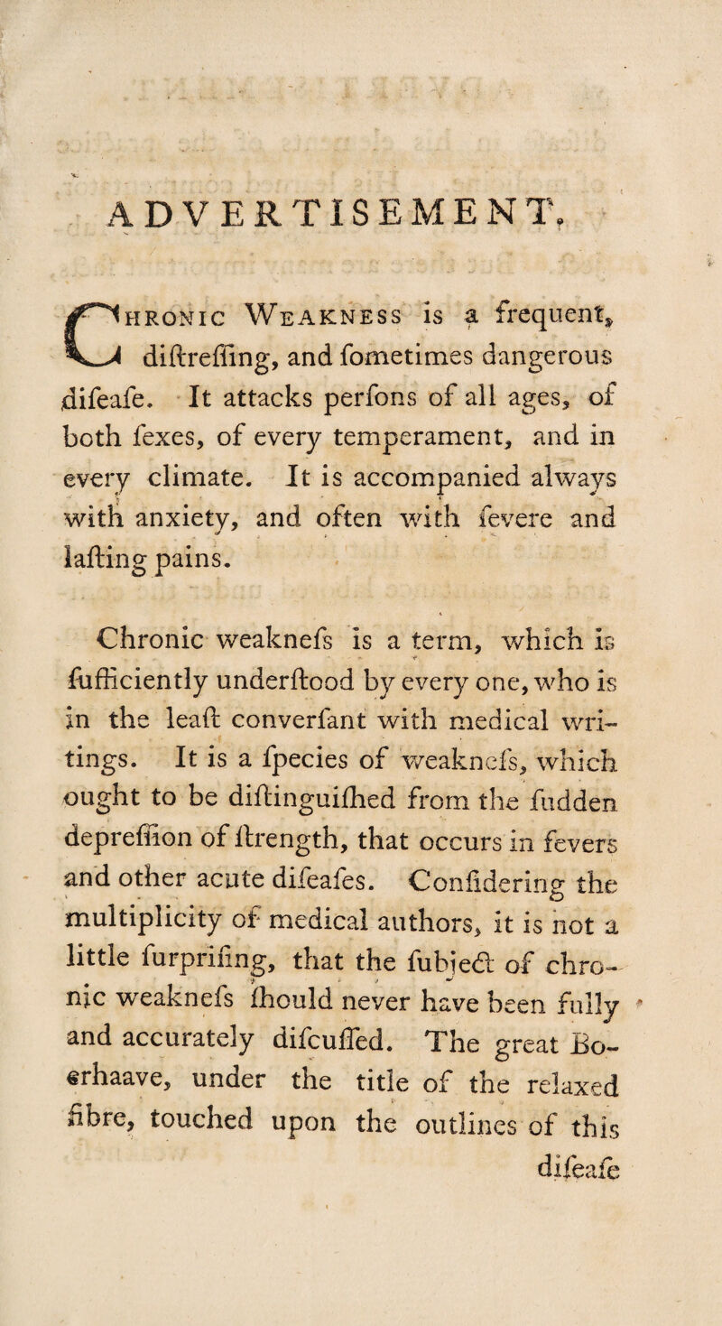 •4. ADVERTISEMENT, hronic Weakness is a frequent* I diftrefiing, and fometimes dangerous difeafe. It attacks perfons of all ages, of both fexes, of every temperament, and in every climate. It is accompanied always V i with anxiety, and often with fevere and lafting pains. Chronic weaknefs is a term, which Is Efficiently underftood by ever}/ one, who is in the leaf!: converfant with medical wri¬ tings. It is a fpecies of weaknefs, which ought to be diftinguifhed from the hidden depreffion of ftrength, that occurs in fevers and other acute difeafes. Confidering the multiplicity of medical authors, it is not a little furprifing, that the fubied of chro- me wreakneis fhould never have been fully * and accurately difeuffed. The great Eo- erhaave, under the title of the relaxed fibre, touched upon the outlines of this difeaie