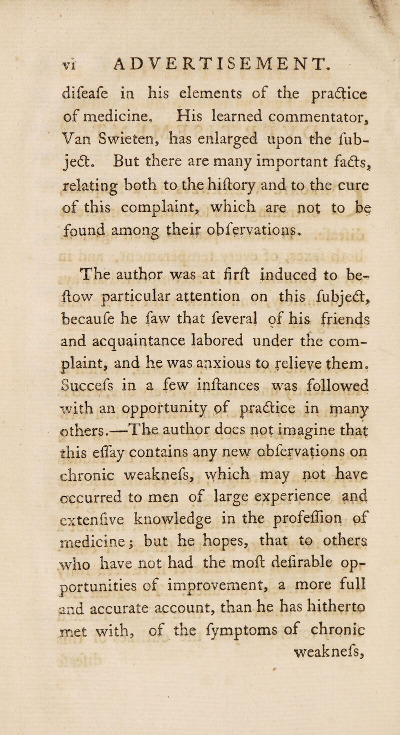 difeafe in his elements of the practice of medicine. His learned commentator* Van Swieten, has enlarged upon the fub- jedh But there are many important fadts, relating both to the hiflory and to the cure of this complaint, which are not to be found among their obfervations. The author was at firft induced to be¬ llow particular attention on this fubjedl, becaufe he faw that feveral of his friends and acquaintance labored under the com¬ plaint, and he was anxious to Relieve them. Succefs in a few inllances was followed with an opportunity pf pradice in many «r others.—The author does not imagine that this effay contains any new obfervations on chronic weaknefs, which may not have occurred to men of large experience and cxtenfive knowledge in the profeffion pf medicine; but he hopes, that to others who have not had the mod defirable op¬ portunities of improvement, a more full and accurate account, than he has hitherto met with, of the fymptoms of chronic weaknefs,