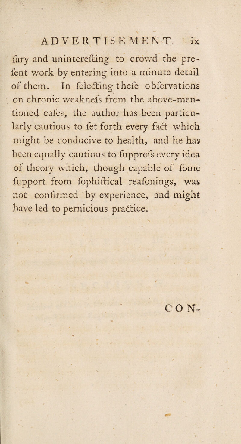 fary and uninterefting to crowd the pre~ fent work by entering into a minute detail of them. In feleftmg thefe obfervations on chronic weaknefs from the above-men¬ tioned cafes, the author has been particu¬ larly cautious to fet forth every fact which might be conducive to health, and he has been equally cautious to fupprefs every idea of theory which, though capable of fome fupport from fophiftical reafonings, was not confirmed by experience, and might have led to pernicious practice* CON-