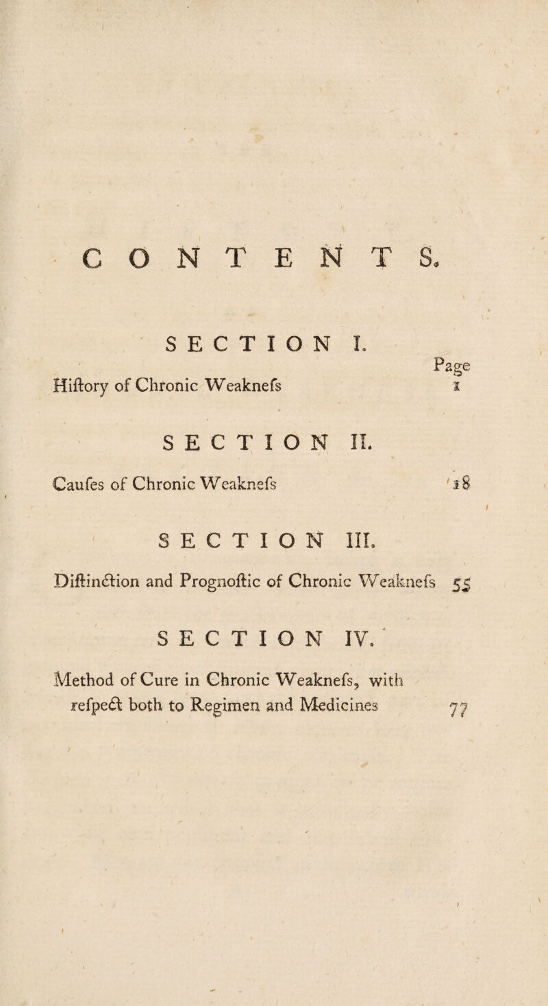 I CONTENTS, SECTION I. Hiftory of Chronic Weaknefs Page i SECTION II. Caufes of Chronic Weaknefs ' 18 1 SECTION III. Diftin£fion and Prognoftic of Chronic Weaknefs 55 SECTION IV/ Method of Cure in Chronic Weaknefs, with refpe£t both to Regimen and Medicines yj 1
