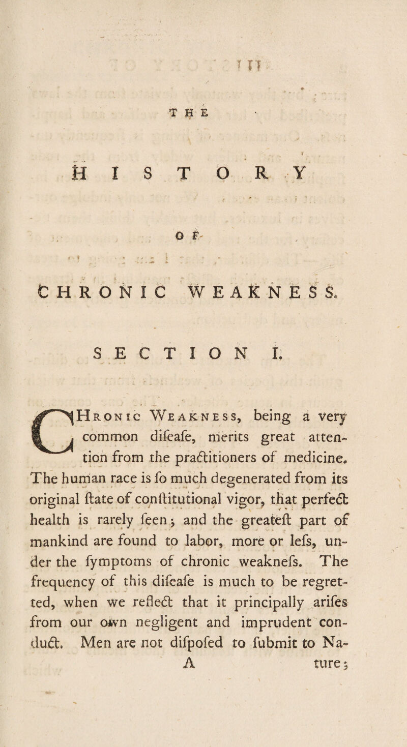 r * THE \ ' - , * HISTORY < ' f * * ' <** t *' • * r . '..I,..* - , i Chronic weakness. SECTION I. CHr onic Weakness, being a very common difeafe, merits great atten¬ tion from the practitioners of medicine. The human race is fo much degenerated from its original ftate of conftitutional vigor, that perfect health is rarely feen ♦, and the greateft part of mankind are found to labor, more or lefs, un- * . ... - , der the fymptoms of chronic weaknefs. The frequency of this difeafe is much to be regret¬ ted, when we refied: that it principally arifes from our own negligent and imprudent con¬ duct, Men are not difpofed to fubmit to Na~ A ture^