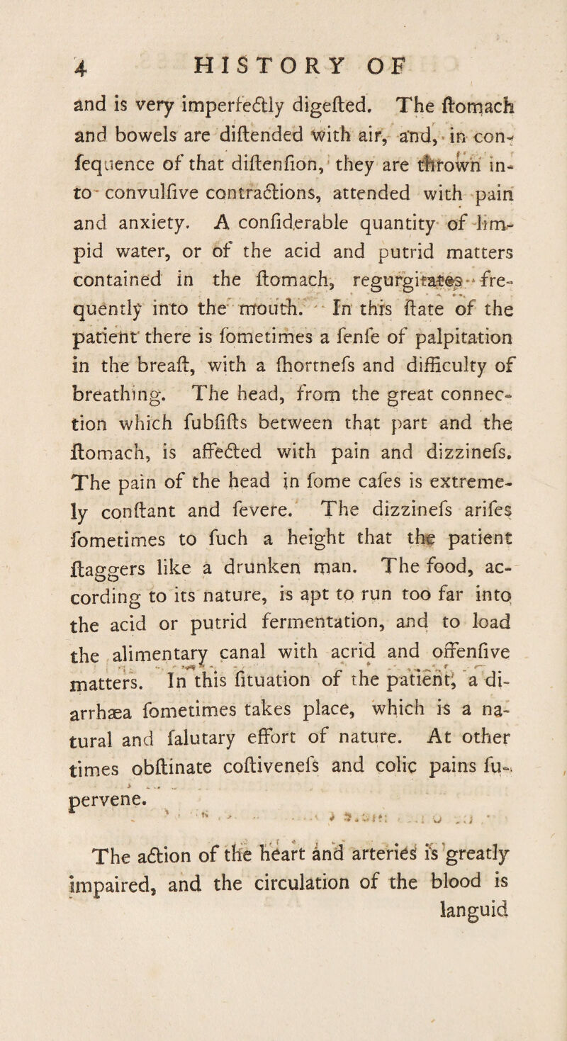 r . and is very imperfectly digefted. The ftomach and bowels are diftended with air, and, in con- fequence of that difteniion, they are thrown in¬ to convulfive contractions, attended with pain and anxiety. A confid.erable quantity of lim¬ pid water, or of the acid and putrid matters contained in the ftomach, regurgitates-fre- v ■«. * quently into the mouth. In this ftate of the patient’ there is fometimes a fenfe of palpitation in the breaft, with a fhortnefs and difficulty of breathing. The head, from the great connec¬ tion which fubfifts between that part and the ftomach, is affeCted with pain and dizzinefs. The pain of the head in fome cafes is extreme¬ ly conftant and fevere. The dizzinefs arifes fometimes to fuch a height that the patient flaggers like a drunken man. The food, ac¬ cording to its nature, is apt to run too far into the acid or putrid fermentation, and to load the alimentary canal with acrid and offenfive c. ’ «* 5 « - ' ^ ' •* f . *- matters. In this fituation of the patient; a di¬ arrhea fometimes takes place, which is a na¬ tural and falutary effort of nature. At other times obftinate coftivenels and colic pains fu- pervene. ;|f: - -1 o j The aCtion of the heart and arteries! is greatly impaired, and the circulation of the blood is languid