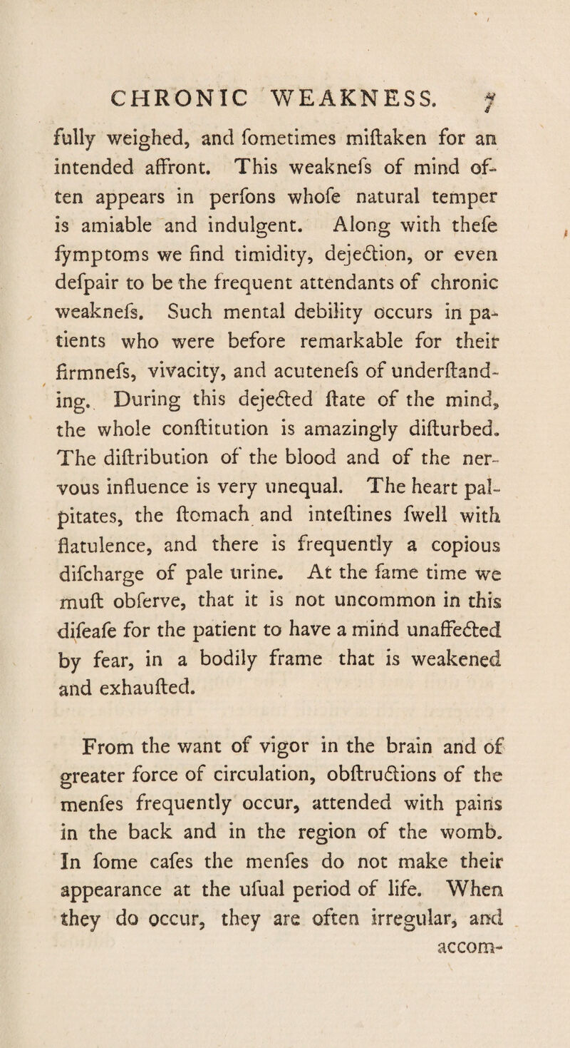 / CHRONIC WEAKNESS. f * fully weighed, and fometimes miftaken for an intended affront. This weaknefs of mind of¬ ten appears in perfons whofe natural temper is amiable and indulgent. Along with thefe fymptoms we find timidity, dejedtion, or even defpair to be the frequent attendants of chronic weaknefs. Such mental debility occurs in pa¬ tients who were before remarkable for their firmnefs, vivacity, and acutenefs of underftand- ing. During this dejedled ftate of the mind, the whole conflitution is amazingly difturbed. The diftribution of the blood and of the ner¬ vous influence is very unequal. The heart pal¬ pitates, the ftomach and inteftines fwell with flatulence, and there is frequently a copious difcharge of pale urine. At the fame time we mu ft obferve, that it is not uncommon in this difeafe for the patient to have a mind unaffedted by fear, in a bodily frame that is weakened and exhaufted. From the want of vigor in the brain and of greater force of circulation, obftrudiions of the menfes frequently occur, attended with pains in the back and in the region of the womb. In fome cafes the menfes do not make their appearance at the ufual period of life. When they do occur, they are often irregular, and accom-