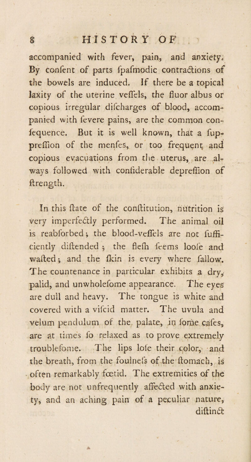 accompanied with fever, pain, and anxiety. By confent of parts fpafmodic contractions of the bowels are induced. If there be a topical laxity of the uterine veffels, the fluor albus or copious irregular difcharges of blood, accom¬ panied with fevere pains, are the common con- fequence. But it is well known, that a fup- predion of the menfes, or too frequent; and copious evacuations from the uterus, are al¬ ways followed with confiderable depreffion of firength. In this ilate of the conftitution, nutrition is very imperfectly performed. The animal oil is reabforbed •, the blood-veflels are not diffi¬ dently diftended ^ the ficfh. feems loole and wafted; and the fkin is every where fallow. The countenance in particular exhibits a dry,* palid, and unwholefome appearance. The eyes are dull and heavy. The tongue is white and covered with a vifcid matter. The uvula and velum pendulum of the palate, in fonie cafes, are at times fo relaxed as to prove extremely troublefome. The lips lofe their color, and the breath, from the foulnefs of the ftomach, is often remarkably foetid. The extremities of the body are not unfrequently affeded with anxie¬ ty, and an aching pain of a peculiar nature, diftind