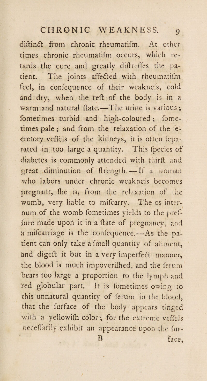 diftindt from chronic rhcumatifm. At other times chronic rheumatifm occurs, which re¬ tards the cure and greatly diftreftes the pa¬ tient. The joints affedled with rheumatifm feel, in confequence of their weaknefs, cold and dry, when the reft of the body is in a warm and natural ftate.—The urine is various; fometimes turbid and high-coloured; fome- times pale; and from the relaxation of the de¬ cretory veftels of the kidneys, it is often lepa- rated in too large a quantity. This fpecies of diabetes is commonly attended with thirft and great diminution of ftrength.—If a woman who labors under chronic weaknefs becomes pregnant, fhe is* from the relaxation of the womb, very liable to mifcarry. The os inter¬ num of the womb fometimes yields to the pref* fure made upon it in a ftate of pregnancy, and a mifcarriage is the confequence.—-As the pa¬ tient can only take aftnall quantity of aliment, and digeft it but in a very imperfect manner, the blood is much impoverished, and the fcrum bears too large a proportion to the lymph and red globular part. It is fometimes owing to this unnatural quantity of ferum in the blood, that the furface of the body appears tinged with a yellowifh color; for the extreme veftels necefiarily exhibit an appearance upon the fur- B face,