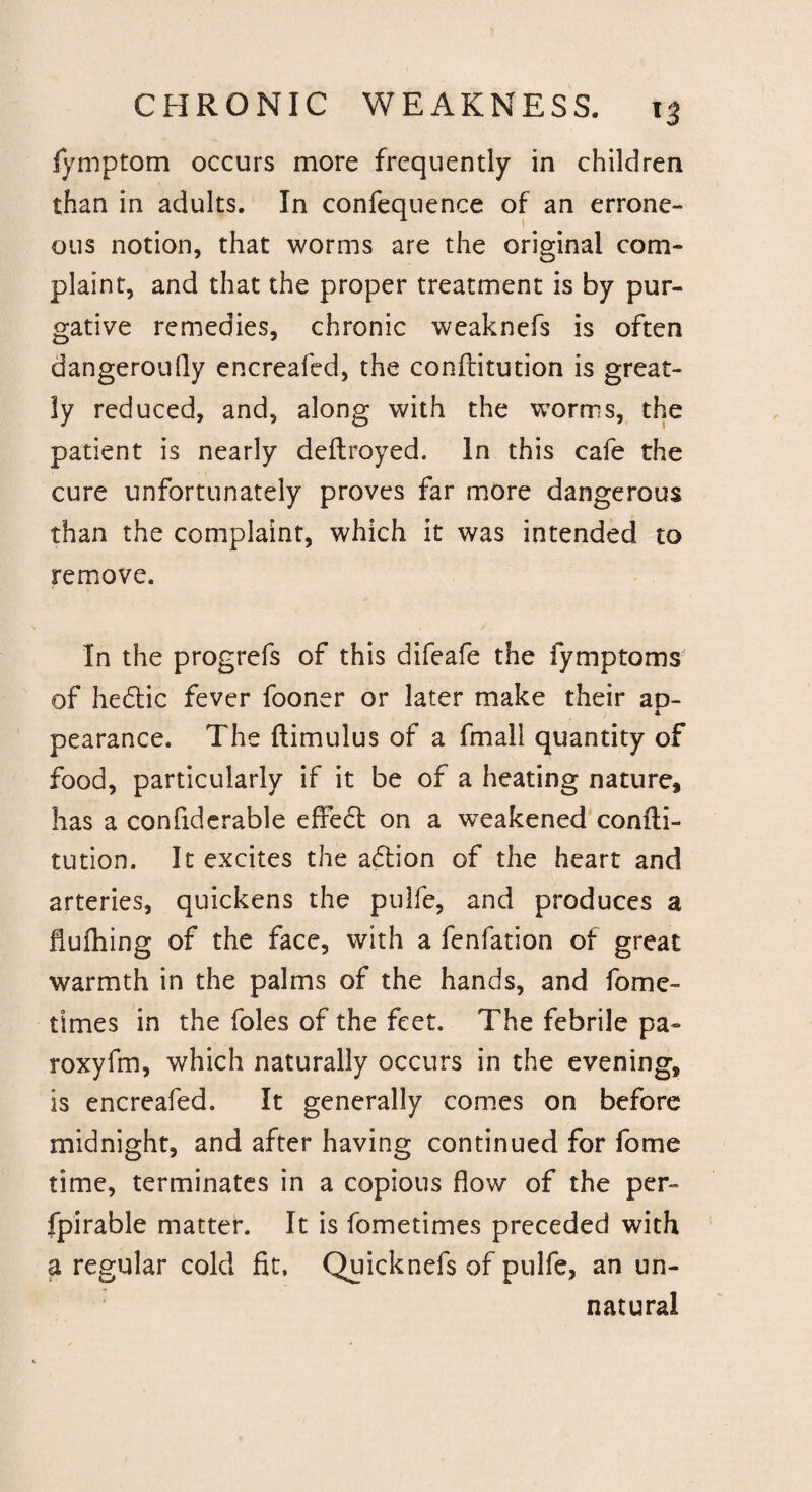 fymptom occurs more frequently in children than in adults. In confequence of an errone¬ ous notion, that worms are the original com¬ plaint, and that the proper treatment is by pur¬ gative remedies, chronic weaknefs is often dangeroufly encreafed, the conftitution is great¬ ly reduced, and, along with the worms, the patient is nearly deftroyed. In this cafe the cure unfortunately proves far more dangerous than the complaint, which it was intended to remove. In the progrefs of this difeafe the fymptoms of hedtic fever fooner or later make their ap¬ pearance. The ftimulus of a fmall quantity of food, particularly if it be of a heating nature, has a confiderable effedt on a weakened confli- tution. It excites the adtion of the heart and arteries, quickens the pulfe, and produces a fluffing of the face, with a fenfation of great warmth in the palms of the hands, and fame- times in the foies of the feet. The febrile pa- roxyfm, which naturally occurs in the evening, is encreafed. It generally comes on before midnight, and after having continued for fome time, terminates in a copious flow of the per- fpirable matter. It is fometimes preceded with a regular cold fit, Quicknefs of pulfe, an un¬ natural