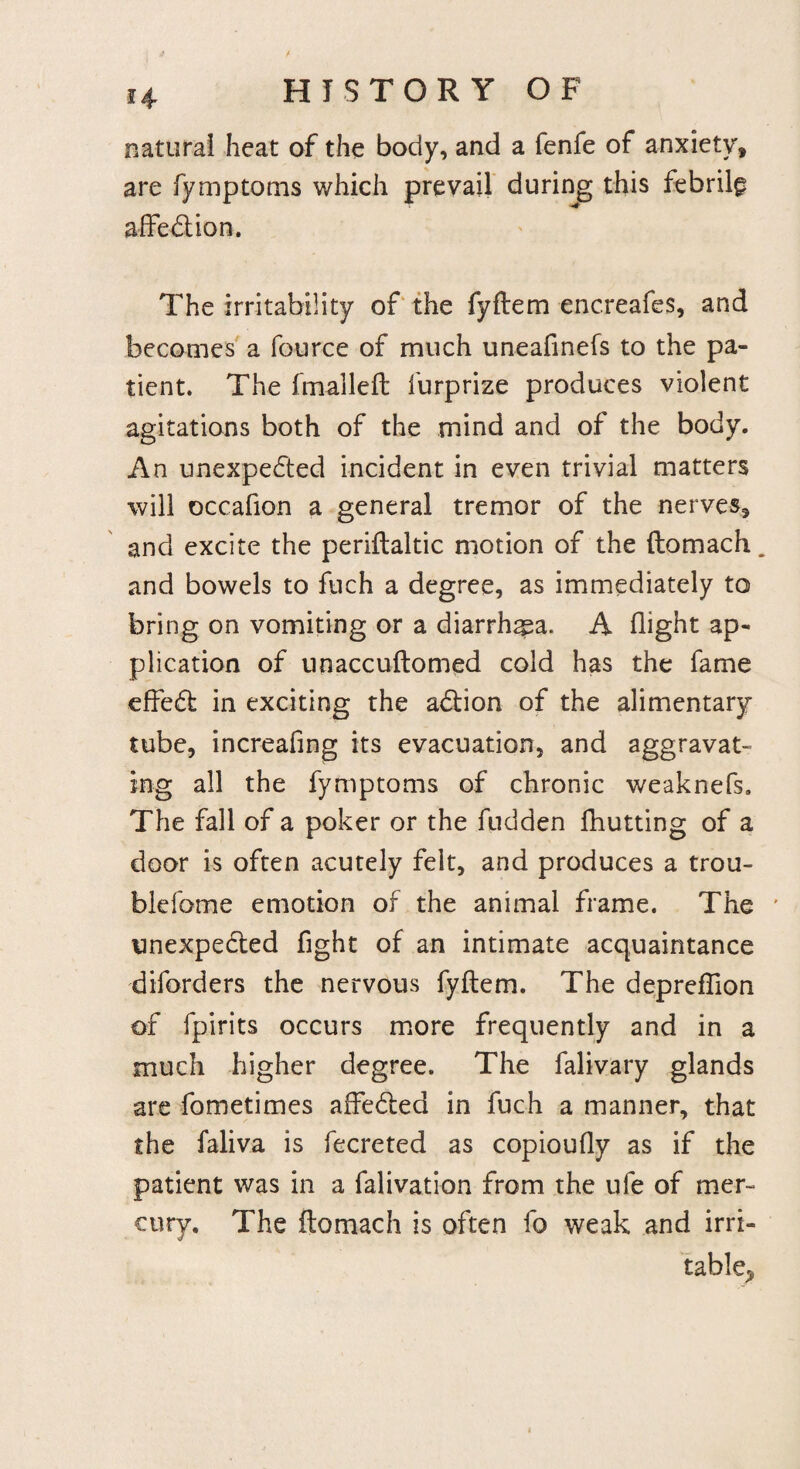 natural heat of the body, and a fenfe of anxiety, are fymptoms which prevail during this febrile affection. The irritability of the fyftem encreafes, and becomes a fource of much uneafinefs to the pa¬ tient. The fmalleft furprize produces violent agitations both of the mind and of the body. An unexpected incident in even trivial matters will occafion a general tremor of the nerves, and excite the periftaltic motion of the (lomach. and bowels to ftich a degree, as immediately to bring on vomiting or a diarrhea. A flight ap¬ plication of unaccuftomed cold has the fame effect in exciting the action of the alimentary tube, increafing its evacuation, and aggravat¬ ing all the fymptoms of chronic weaknefs. The fall of a poker or the fudden fhutting of a door is often acutely felt, and produces a trou- blefome emotion of the animal frame. The ’ unexpected fight of an intimate acquaintance diforders the nervous fyftem. The deprefiion of fpirits occurs more frequently and in a much higher degree. The falivary glands are fometimes affected in fuch a manner, that the faliva is fecreted as copioufly as if the patient was in a falivation from the ufe of mer¬ cury. The ftomach is often fo weak and irri¬ table^
