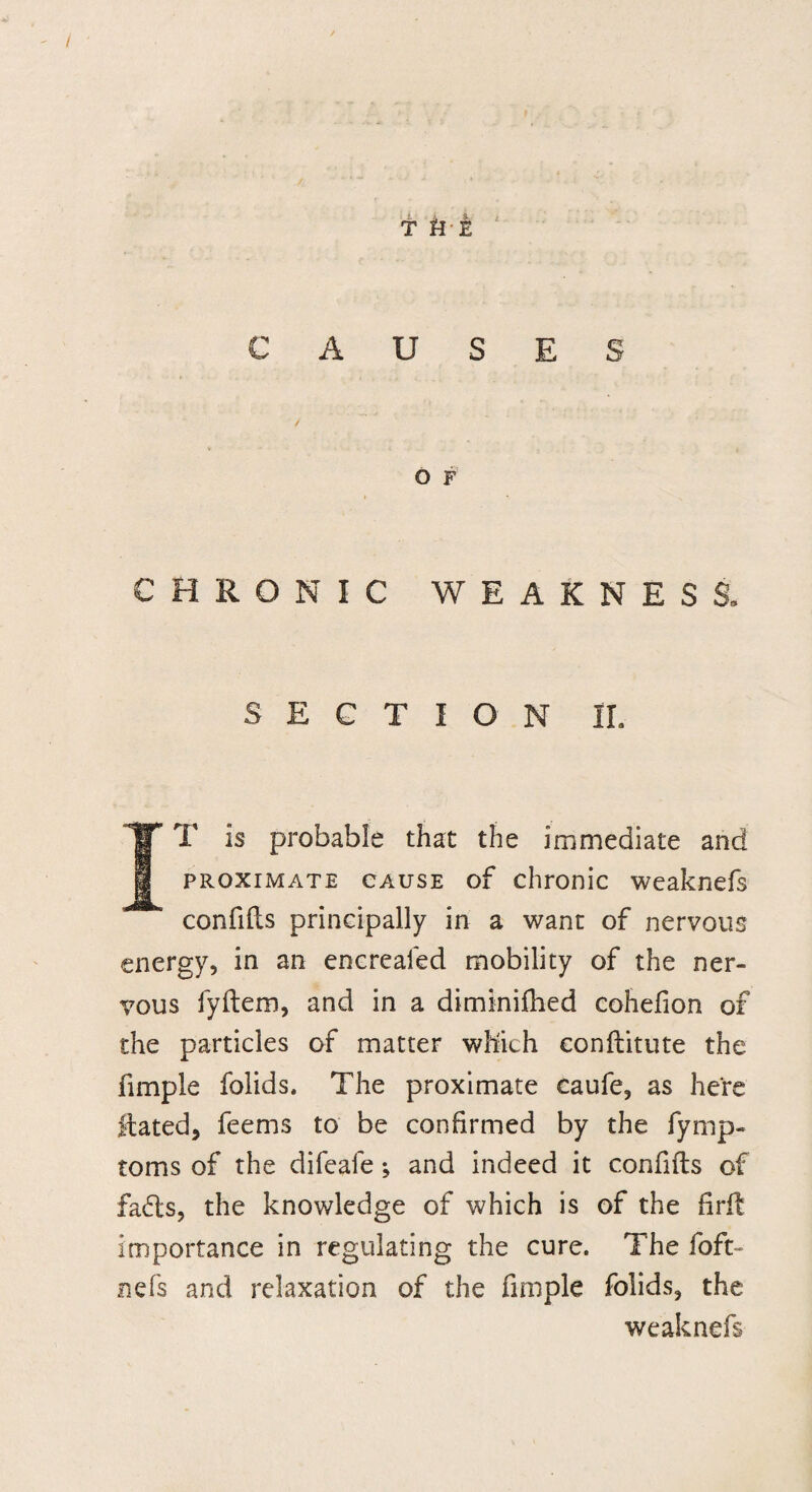T HE CAUSES O F CHRONIC WEAKNESS, SECTION IL IT Is probable that the immediate and proximate cause of chronic weaknefs confifts principally in a want of nervous energy, in an encreafed mobility of the ner¬ vous fyftem, and in a diminifhed cohefion of the particles of matter which conftitute the fimple folids. The proximate caufe, as here Hated, feems to be confirmed by the fymp- toms of the difeafe; and indeed it confifts of fads, the knowledge of which is of the firft Importance in regulating the cure. The foft- nefs and relaxation of the fimple folids, the weaknefs