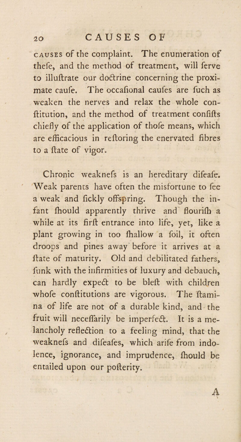 causes of the complaint. The enumeration of thefe, and the method of treatment, will ferve to illufbrate our doctrine concerning the proxi- mate caufe. The occafional caufes are fuch as weaken the nerves and relax the whole con¬ futation, and the method of treatment confifts chiefly of the application of thofe means, which are efficacious in reftoring the enervated fibres to a flate of vigor. Chronic weaknefs is an hereditary difeafe. Weak parents have often the misfortune to fee a weak and fickly offspring. Though the in¬ fant fhould apparently thrive and flourifh a while at its firft entrance into life, yet, like a plant growing in too fhallow a foil, it often droops and pines away before it arrives at a flate of maturity. Old and debilitated fathers, funk with the infirmities of luxury and debauch, can hardly expedt to be blefl with children whofe confutations are vigorous. The flami- na of life are not of a durable kind, and the fruit will necelfarily be imperfeft. It is a me¬ lancholy reflection to a feeling mind, that the weaknefs and difeafes, which arife from indo¬ lence, ignorance, and imprudence, fhould be entailed upon our poflerity. i A