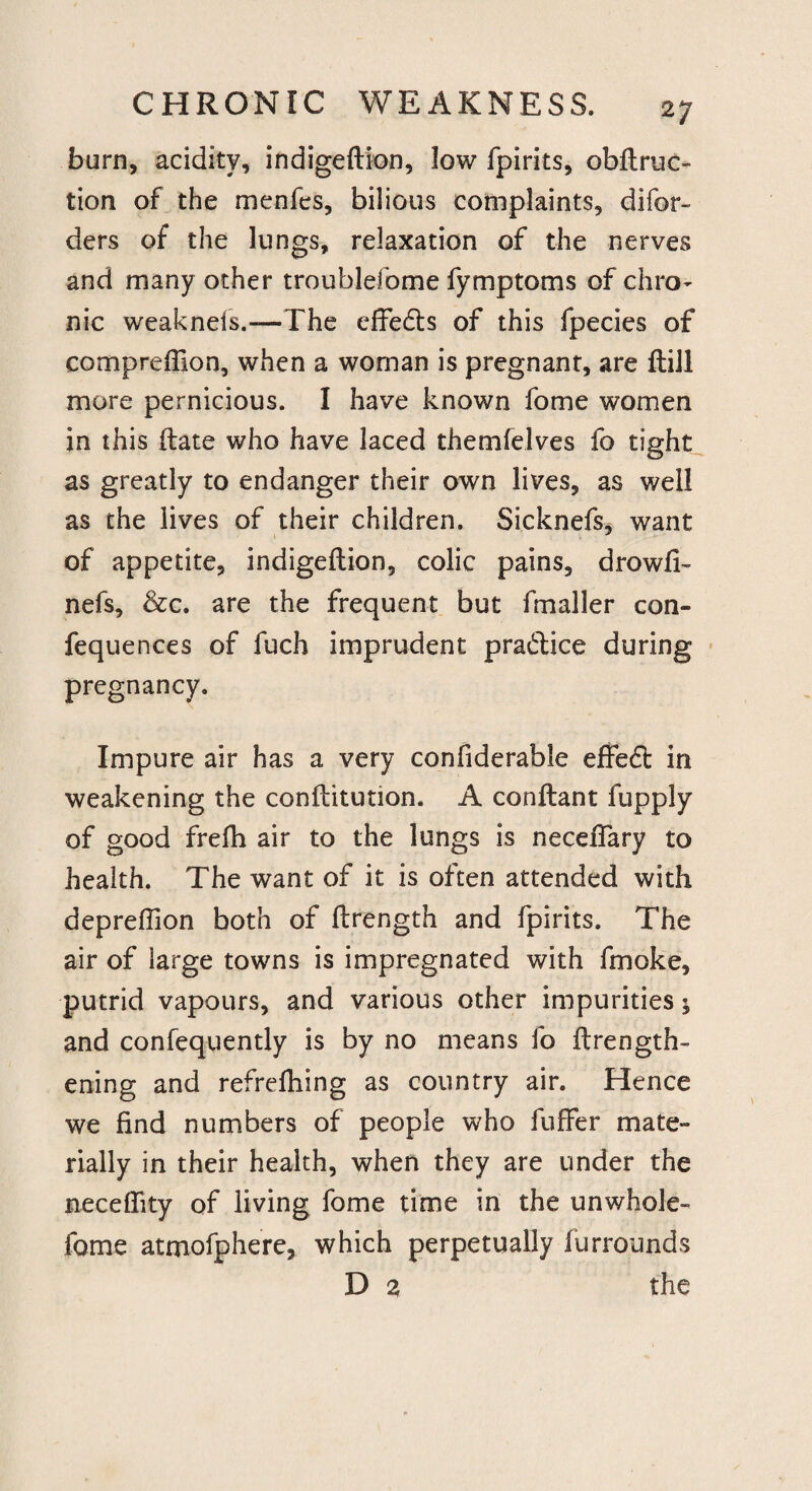 2 7 burn, acidity, indigeftion, low fpirits, obftruc- tion of the menfes, bilious complaints, difor- ders of the lungs, relaxation of the nerves and many other troublefome fymptoms of chro¬ nic weakneis.—The effedts of this fpecies of compreffion, when a woman is pregnant, are ftill more pernicious. I have known fome women in this ftate who have laced themfelves fo tight as greatly to endanger their own lives, as well as the lives of their children. Sicknefs, want of appetite, indigeftion, colic pains, drowfi- nefs, &c. are the frequent but fmaller con- fequences of fuch imprudent pradlice during pregnancy. Impure air has a very confiderable effedt in weakening the conftitution. A conftant fupply of good frefh air to the lungs is neceffary to health. The want of it is often attended with depreffion both of ftrength and fpirits. The air of large towns is impregnated with fmoke, putrid vapours, and various other impurities; and consequently is by no means fo ilrength- ening and refrelhing as country air. Hence we find numbers of people who Suffer mate¬ rially in their health, when they are under the neceffity of living fome time in the unwhole- fome atmofphere, which perpetually Surrounds D 2 the