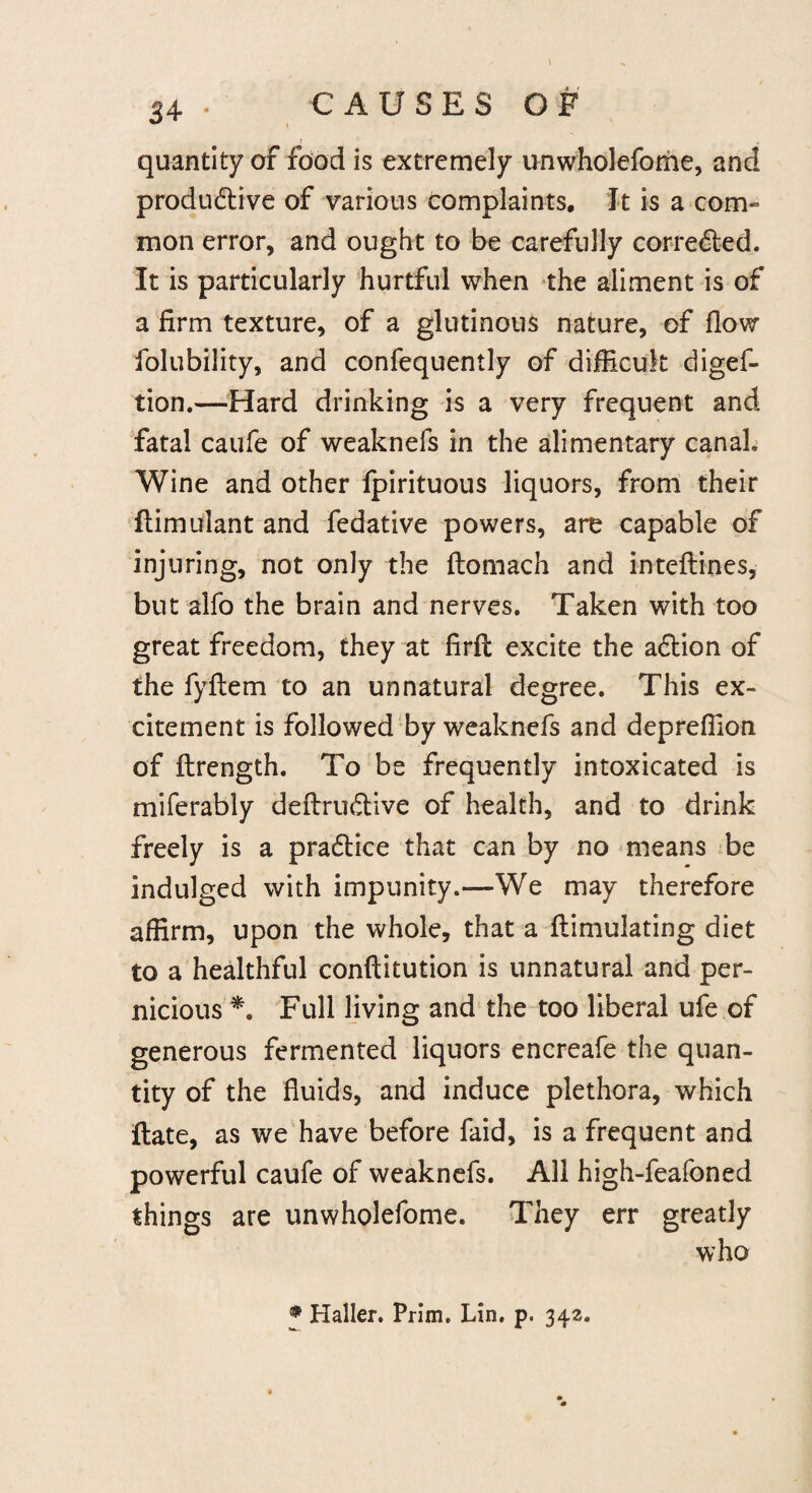 quantity of food is extremely unwholefome, and produdtive of various complaints. It is a com¬ mon error, and ought to be carefully corrected. It is particularly hurtful when the aliment is of a firm texture, of a glutinous nature, of flow folubility, and confequently of difficult diges¬ tion.—Hard drinking is a very frequent and fatal caufe of weaknefs in the alimentary canal. Wine and other fpirituous liquors, from their flimulant and Sedative powers, are capable of injuring, not only the flomach and inteflines, blit alfb the brain and nerves. Taken with too great freedom, they at firft excite the adtion of the fyflem to an unnatural degree. This ex¬ citement is followed by weaknefs and depreffion of ftrength. To be frequently intoxicated is miferably deftrudtive of health, and to drink freely is a pradtice that can by no means be indulged with impunity.—-We may therefore affirm, upon the whole, that a flimulating diet to a healthful conftitution is unnatural and per¬ nicious *. Full living and the too liberal ufe of generous fermented liquors encreafe the quan¬ tity of the fluids, and induce plethora, which ftate, as we have before faid, is a frequent and powerful caufe of weaknefs. All high-feafoned things are unwholefome. They err greatly who • Haller. Prim. Lin. p. 342.