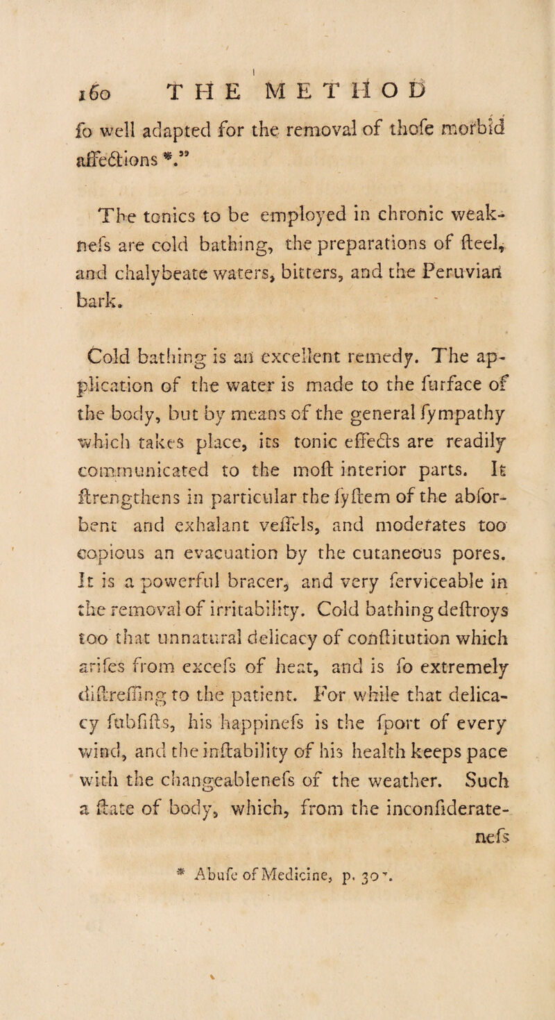 fo well adapted for the removal of thofe morbid affe&ions The tonics to be employed in chronic weak- nefs are cold bathing, the preparations of fteel, and chalybeate waters, bitters, and the Peruvian bark. Cold bathing is an excellent remedy. The ap¬ plication of the water is made to the furface of the body, but by means of the general fympathy which takes place, its tonic effedts are readily communicated to the moft interior parts. It ilrengthcns in particular the fyftem of the abfor- bent and exhalant veiTels, and moderates too copious an evacuation by the cutaneous pores. It is a powerful bracer, and very ferviceable in the removal of irritability. Cold bathing deltroys too that unnatural delicacy of condi union which arifes from excefs of heat, and is fo extremely didremng to the patient. For while that delica¬ cy fubfids, his happinefs is the fport of every wind, and the inftability of his health keeps pace with the changeablenefs of the weather. Such z ft a te of body, which, from the inconfiderate- nefs * Abufc of Medicine, p, 30.
