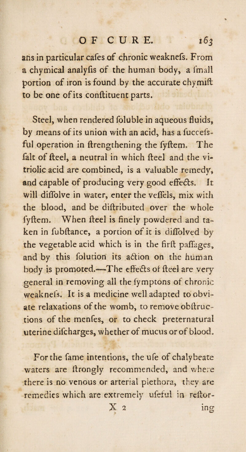 ans in particular cafes of chronic weaknefs. From a chymical analyfis of the human body, a fmall portion of iron is found by the accurate chy mill to be one of its conftituent parts. Steel, when rendered foluble in aqueous fluids, by means of its union with an acid, has a fuccefs- ful operation in ftrengthening the fyftem. The fait of fteel, a neutral in which fteel and the vi¬ triolic acid are combined, is a valuable remedy, and capable of producing very good effects. It will diflfolve in water, enter the vefiels, mix with the blood, and be diftributed over the whole fyftem. When fteel is finely powdered and ta¬ ken in fubftance, a portion of it is difiolved by the vegetable acid which is in the firft pafifages* and by this folution its addon on the human body is promoted.“The effedts of fteel are very general in removing all the fymptons of chronic weaknefs. It is a medicine well adapted to obvi¬ ate relaxations of the womb, to remove obstruc¬ tions of the menfes, or to check preternatural uterine difcharges, whether of mucus or of blood. For the fame intentions, the ufe of chalybeate waters are ftrongly recommended, and where there is no venous or arterial plethora, they are remedies which are extremely ufeful in reftor- X 2 ing