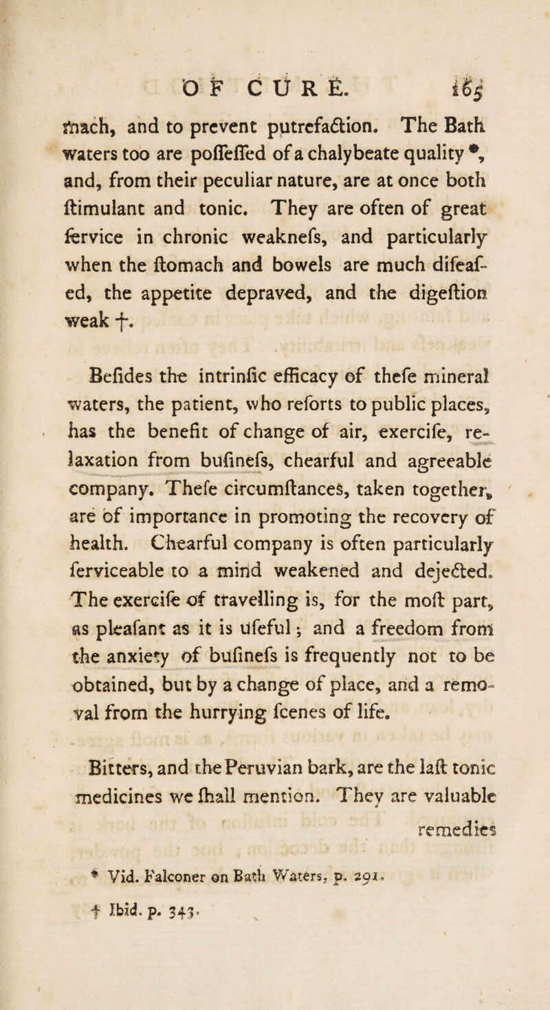 mach, and to prevent putrefadtion. The Bath waters too are pofiefled of a chalybeate quality and, from their peculiar nature, are at once both ftimulant and tonic. They are often of great fervice in chronic weaknefs, and particularly when the ftomach and bowels are much difeaf- ed, the appetite depraved, and the digeftion weak -f% Befides the intrinfic efficacy of thefe mineral waters, the patient, who reforts to public places, has the benefit of change of air, exercife, re¬ laxation from bufinefs, chearful and agreeable company. Thefe circumftances, taken together* are of importance in promoting the recovery of health. Chearful company is often particularly ferviceable to a mind weakened and dejededs The exercife of travelling is, for the mod: part, as pleafant as it is ufeful; and a freedom from the anxiety of bufinefs is frequently not to be obtained, but by a change of place, and a remo¬ val from the hurrying feenes of life. Bitters, and the Peruvian bark, are the laft tonic medicines we fhall mention. Thev are valuable <0 remedies * Vid. Falconer on Bath Waters, p. 20 f Ibid. p. 343.