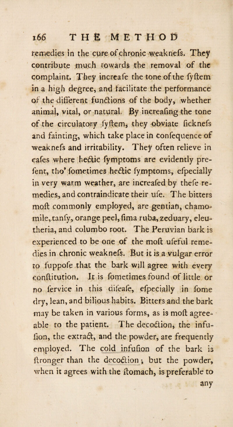 remedies in the cure of chronic weaknefs. They contribute much towards the removal of the complaint. They increafe the tone of the fyftem in a high degree, and facilitate the performance of the different functions of the body, whether animal, vital, or natural. By increafing the tone of the circulatory fyftemj they obviate ficknefs and fainting, which take place in eonfequence of weaknefs and irritability. They often relieve in cafes where hedlic fymptoms are evidently pre- fent, tho* fometimes hedlic fymptoms, efpecially in very warm weather, are increafed by thefe re¬ medies, and contraindicate their ufe. The bitters moft commonly employed, are gentian, chamo¬ mile, tanfy, orange peel, fima ruba, zeduary, eleu- theria, and columbo root. The Peruvian bark is experienced to be one of the moft ufeful reme¬ dies in chronic weaknefs. But it is a vulgar error to fuppofe that the bark will agree with every constitution. It is fometimes found of little or no fervice in this ciifeafe, efpecially in fome dry, lean, and bilious habits. Bitters and the bark may be taken in various forms, as is moft agree¬ able to the patient. The decodtion* the infu- fton, the extradl, and the powder, are frequently employed. The cold infufion of the bark is ftronger than the decodtion \ but the powder, when it agrees with the ftomach, is preferable to any