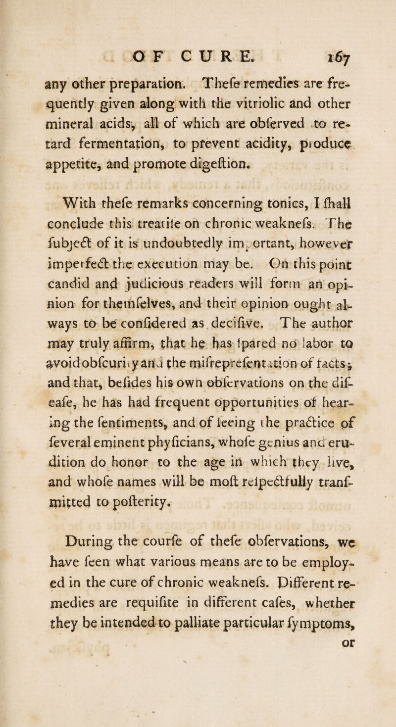 any other preparation. Thefe remedies are fre¬ quently given along with the vitriolic and other mineral acids, all of which are obferved to re¬ tard fermentation, to prevent acidity, produce appetite, and promote digeftion. With thefe remarks concerning tonics, I fhall conclude this treatiie on chronic weaknefs. The fubjedl of it is undoubtedly inr ortant, however impetfedbthe execution may be. On this point candid and judicious readers will form an opi¬ nion for themfelves, and their opinion ought al¬ ways to be confidered as decifive. The author may truly affirm, that he has Ipared no labor to avoid obfcurity ana the mifreprefenution of tacts j and that, befides his own obfervations on the diff eafe, he has had frequent opportunities of hear¬ ing the fentiments, and of keing the pra&ice of feveral eminent phylicians, whofe genius anc eru¬ dition do honor to the age in which they live, and whofe names will be mod rcipc&fully tranff mitted to pofterity. During the courfe of thefe obfervations, we have feen what various means are to be employ¬ ed in the cure of chronic weaknefs. Different re¬ medies are requifite in different cafes, whether they be intended to palliate particular fymptoms, or