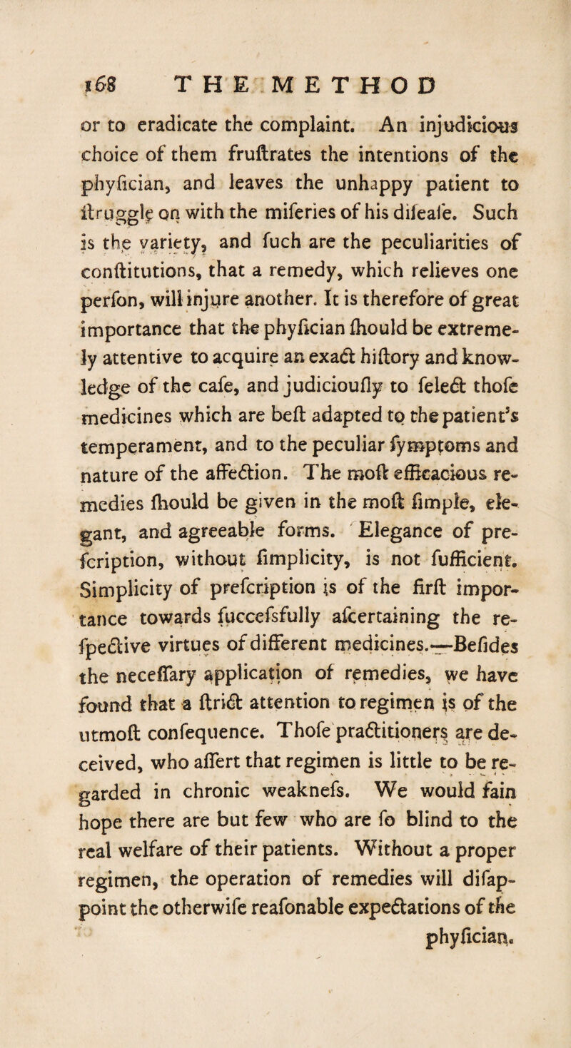 or to eradicate the complaint. An injudicious choice of them fruftrates the intentions of the phyfician, and leaves the unhappy patient to it niggle on with the miferies of his dileafe. Such is the variety, and fuch are the peculiarities of constitutions, that a remedy, which relieves one perfon, will injure another. It is therefore of great importance that the phyfician fhould be extreme¬ ly attentive to acquire an exa<ft hiftory and know¬ ledge of the cafe, and judicioufly to feledt thofc medicines which are belt adapted to the patient’s temperament, and to the peculiar Symptoms and nature of the affe&ion. The moft efficacious re¬ medies fhould be given in the moft Ample, ele¬ gant, and agreeable forms. Elegance of pre¬ scription, without fimplicity, is not fufficient. Simplicity of prefcription is of the firft impor¬ tance towards fuccefsfully afcertaining the re- fpe&ive virtues of different medicines.—Befides the neceffary application of remedies, we have found that a ftridt attention to regimen is of the utmoft confequence. Thofe pra&itioners are de¬ ceived, who affert that regimen is little to be re¬ garded in chronic weaknefs. We would fain hope there are but few who are fo blind to the real welfare of their patients. Without a proper regimen, the operation of remedies will difap- point the otherwife reafonable expeftations of the phyficiarh