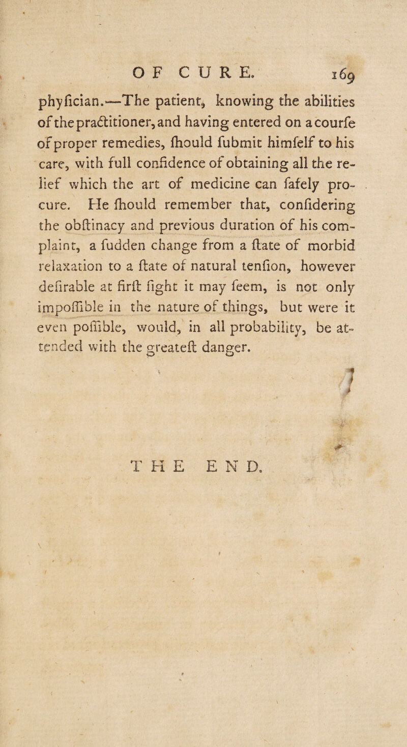 phyfician.*—The patient, knowing the abilities of the practitioner, and having entered on acourfe ofproper remedies, fhould fubmit himfelf to his care, with full confidence of obtaining all the re¬ lief which the art of medicine can fafely pro¬ cure. Fie fhould remember that, confidering the obflinacy and previous duration of his com¬ plaint, a fudden change from a Hate of morbid relaxation to a Hate of natural tenfion, however defirable at firil fight it may feem, is not only impoflible in the nature of things, but were it even pofiible, would, in all probability, be at¬ tended with the greateft danger. V * k #- THE END. ) \