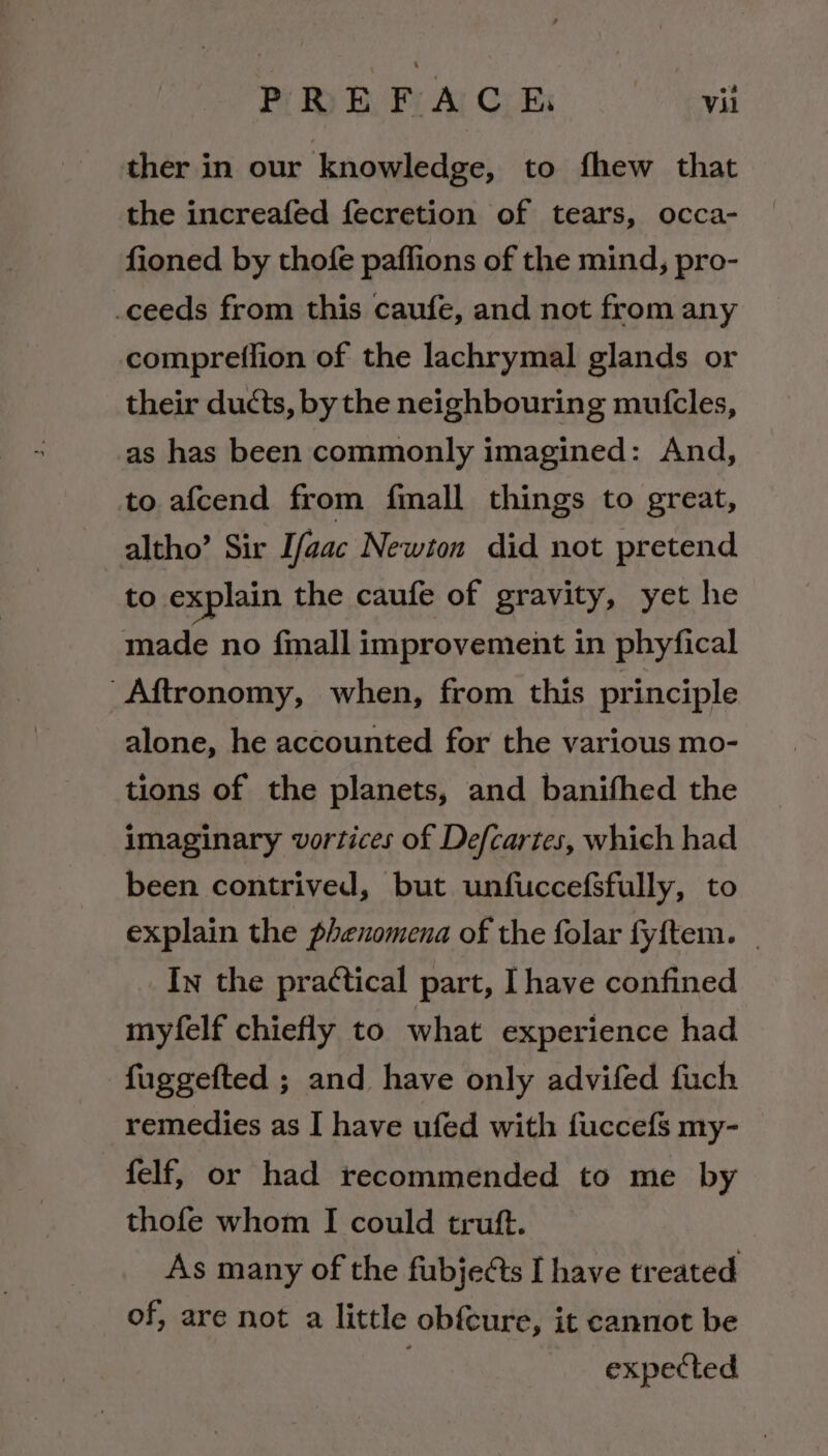 PLEA CRs yyii ther in our knowledge, to fhew that the increafed fecretion of tears, occa- fioned by thofe paffions of the mind, pro- ceeds from this caufe, and not from any compreffion of the lachrymal glands or their ducts, by the neighbouring mutcles, as has been commonly imagined: And, to afcend from fimall things to great, altho’ Sir Ifaac Newton did not pretend to explain the caufe of gravity, yet he made no finall improvement in phyfical Aftronomy, when, from this principle alone, he accounted for the various mo- tions of the planets, and banifhed the imaginary vortices of Defcartes, which had been contrived, but unfuccefsfully, to explain the phenomena of the folar fyftem. | In the practical part, I have confined myfelf chiefly to what experience had fuggefted ; and have only advifed fuch remedies as I have ufed with fuccefs my- felf, or had recommended to me by thofe whom I could truft. As many of the fubjeéts I have treated of, are not a little obfcure, it cannot be expected