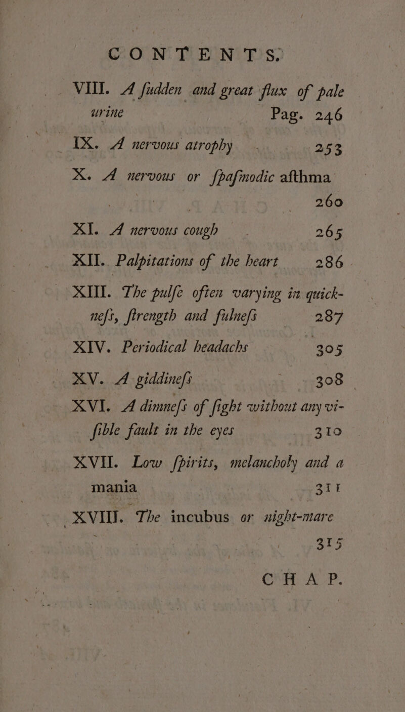 VII. A fudden and great flux of pale urine Pag. 246 Pa Reto asronhs | 253 X. A nervous or fpafinodic afthma Oe as aa wee XI. A nervous cough 265 XII. Palpitations of the heart 286. MII. The pulfe often varying in quick- nefs, firength and fulnefs 287 XIV. Periodical headachs 305 XV. A giddinefs 3. 77308. | XVI. A dimnefs of fight without any vi- fible fault in the eyes 310 XVII. Low /pirits, melancholy and a mania Zr XVII. “The incubus or night-mare 315 CHA P.