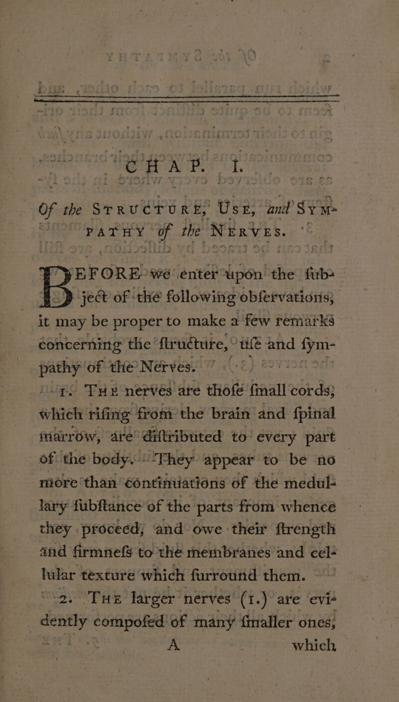 Of the STRUCTURE; Use hak ‘Sy PATHY ns the Nerves. ‘ a ry BEFORE: we enter upon the firb+ | ; &gt; ject of the following obfervations, it may be proper to make a few remarks concerning the’ flrudture,. HAE and vee ney of the Nerves. : . THe nervés are thofé {mall cords} pti rifing from the brain and fpinal fiarrow, are’ diftributed to’ every part of! the body. “Fhey appear to be no more ‘than ‘ontiniiations of the medul- lary fubftance of the parts from whence they proceed; ‘and owe their ftrength and firmnefs to the membranes and cel+ hilar texture which furround them. Tue larger’ nerves (1.) are evi- dently compofed of many fmaller ones, : A which