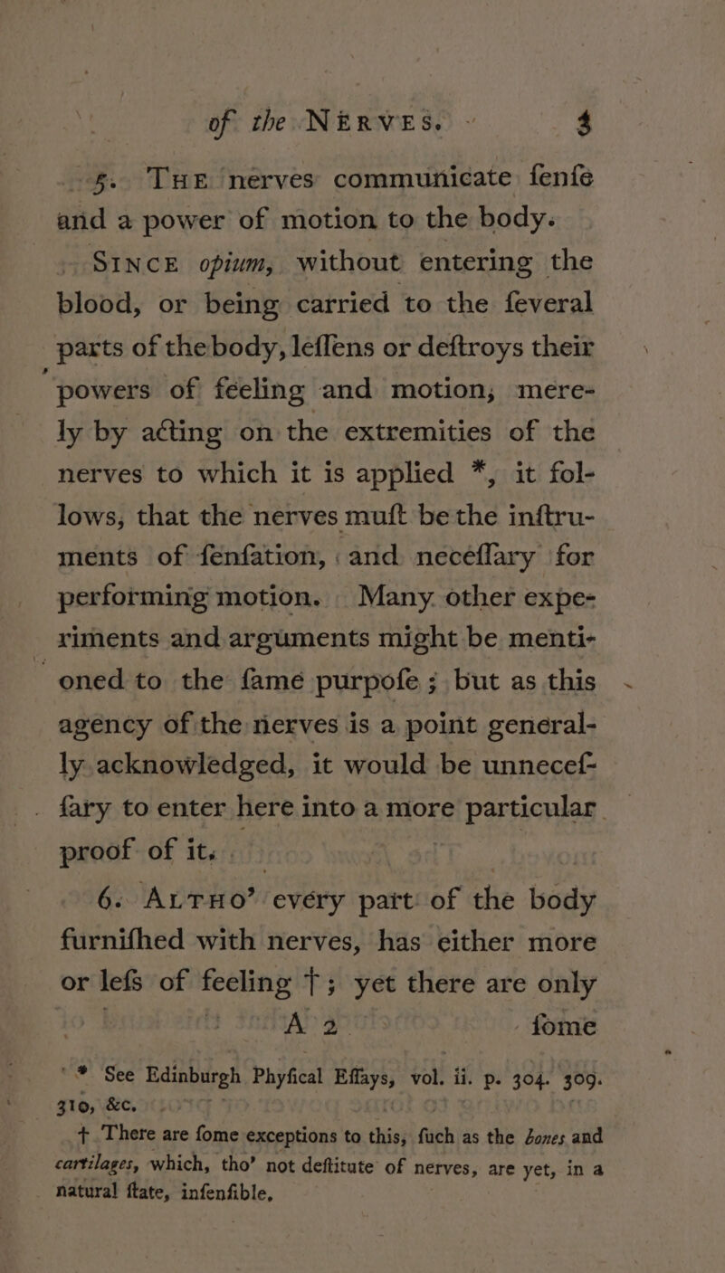 s. THE nerves communicate fenfe sata a power of motion to the body. SINCE opium, without entering the blood, or being carried to the feveral parts of the body, leflens or deftroys their powers of feeling and motion; mere- ly by acting on the extremities of the nerves to which it is applied *, it fol- lows, that the nerves mutt be the inftru- ments of fénfation, and neceflary for performing motion. Many. other expe- riments and arguments might be menti- ~ oned to the fame purpofe ; but as this agency of the rierves is a point general- ly. acknowledged, it would be unnecef- fary to enter here into a more particular. proof of it, x | | | 6. ALTHO’ every part: of the body furnifhed with nerves, has either more or lefs of feeling |; yet there are only | A 2 - fome we: See Edinburgh Phyfical si yall ii. p. 304. 309. } 310, &amp;c, ) + There are fome exceptions to a fach as the Jones and cartilages, which, tho’ not deftitute of nerves, are yet, ina natural ftate, infenfible,