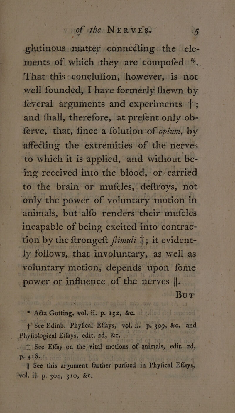 glutinous matter connedting the cle- ments of which they are compofed *. ‘That this -conclufion, however, is not well founded, I have formerly fhewn by feveral arguments and experiments 1; and fhall, therefore, at prefent only ob- ferve, that, fince a folution ‘of opium, by affecting the extremities of the nerves to which it is applied, and without be- ing received into the blood, or carried to the brain or mufcles, deftroys, not only the power of voluntary motion in animals, but alfo renders their: mufcles incapable of being excited into contrac- tion by the ftrongeft ftimuli {; it evident- ly follows, that involuntary, as well as voluntary motion, depends upon fome power or influence of the nerves ||. Bur * Ada Gotting. vol. ii. p. 152, &amp;c. “ + See Edinb. Phyfical Effays, vol. ii. P».309, &amp;c. and Phyfiological Effays, edit. 2d, &amp;c. {See Effay on the vital motions of animals, edit. 2d, pe 418. || See this argument farther hecriad in eae Eflays, ‘vol, if p. 304, 310, &amp;€c,