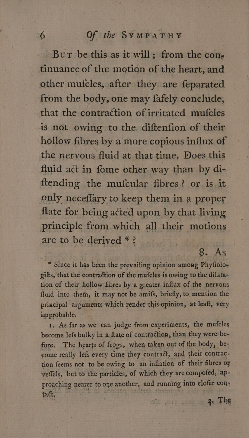 Bur be this as it will; from the cons tinuance of the motion of the heart, and other mufcles, after they are feparated from the body, one may fafely conclude, that the contraction of irritated mufcles is not owing to the. diftenfion of their hollow fibres by a more copious influx of the nervous fluid at that time, Does this fluid act in fome other way than by di- {tending the mufcular fibres? or is it only neceflary to keep them in a proper {tate for being acted upon by that living principle from which all their motions are to be derived * ? 8. As * Since it has been the prevailing opinion among Phyfiolo- gilts, that the contraction of the mufcles is owing to the dilata- tion of their hollow fibres by a greater influx of the nervous fluid into them, it may not be amifs, briefly, to mention the principal arguments which render this opinion, at leaft, very improbable. 1. As far as we can judge from experiments, the mufcles become lefs bulky in a ftate of contraction, than they were be- fore. The hearts of frogs, when taken out of the body, be- come really lefs every time they contract, and their contrac- tion feems not to be owing to an inflation of their fibres or vefléls, but to the particles, of which they arecompofed, ap- proaching 1 nearer to one ek Wak and running: into elofer con- tact, 4: The