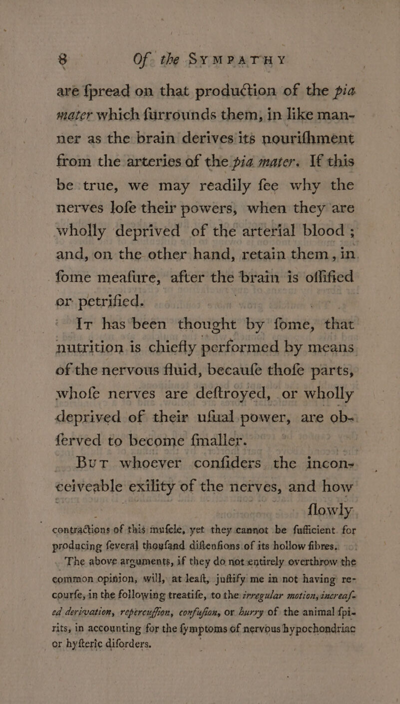 are fpread on that production of the pia mater which furrounds them, in like man- ner as the brain derives its nourifhment from the arteries af the pia marer. If this be true, we may readily fee why the nerves lofe their powers, when they are wholly deprived of the arterial blood ; and, on the other hand, retain them, in. fome meafure, after the brain is offified or petrified. Ir has been thought by fbr that nutrition is chiefly performed by means of the nervous fluid, becaule thofe parts, whofe nerves are deftroyed, or wholly deprived of their ufual power, are ob= ferved to become fmaller. | | _ But whoever confiders the incon- eeiveable exility of the nerves, and how flowly consiacud of this mufele, yet they cannot be fufficient. for producing feveral thoyfand diftenfions of its hollow fibres. The above arguments, if they do not entirely overthrow the common opinion, will, at Jeatt, juftify me in not having’ re- courfe, in the following treatife, to the zrregular motion, increaf- ed derivation, repercuffion, confufion, or hurry of the animal {pi- Tits, in accounting for the fymptoms of nervous hypochondriac or hyfteric diforders.