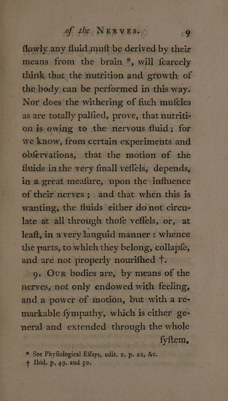 {lowly any fluid muft be derived by their means from the brain *, will {carcely think, that the nutrition and: growth of the body can be performed in this way. Nor does the withering of fuch mufeles_ as are totally palfied, prove, that nutriti- on is owing to the nervous fluid ; for we know, from certain experiments and obfervations, that the motion of the fluids in the very {mall veflels, depends, in a great meafure, upon the influence of their nerves ;. and that when.this is wanting, the fluids either do not circu- late at all through thofe veflels, or, at leaft, in a'very languid manner : whence - the parts, to which they belong, collapfe, and aré not properly nourifhed 7. 9g. Our bodies are, by means of the nerves, not only endowed with feeling, and a power of motion, but with a re- markable fympathy, which is cither ge- neral and extended through the whole ! fyftem, * See Phyfiological Effays, edit. 2. p. 22, &amp;c. + Ibid. p. 49. and 50.