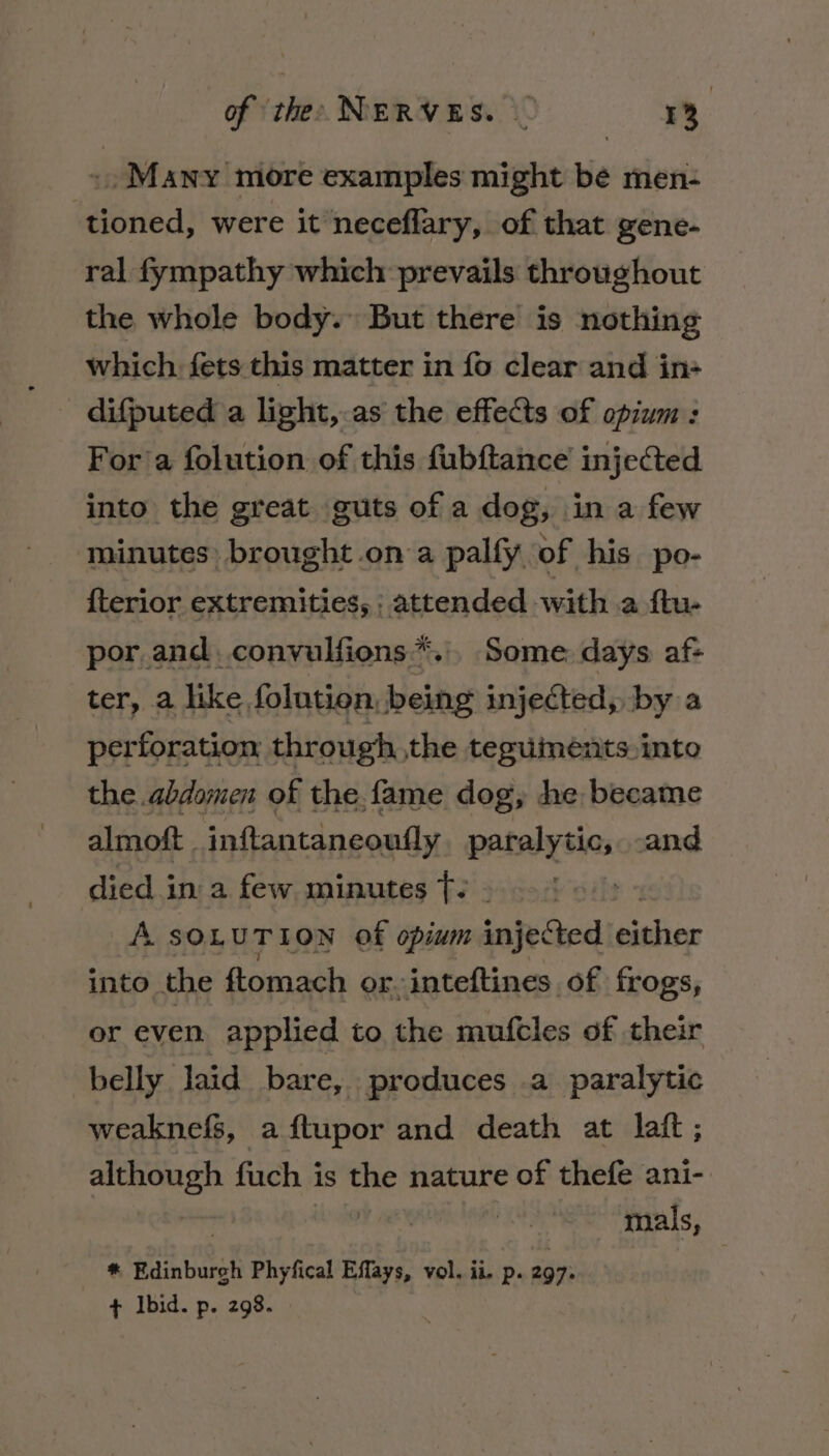 +) Many more examples might be men- tioned, were it neceflary, of that gene- ral fympathy which prevails throughout the whole body. But there is nothing which. fets this matter in fo clear and in- difputed a light,.as the effects of opium: For’a folution of this fubftance’ injected into the great guts of a dog, in a few minutes brought .on a palfy of his po- {terior extremities, | attended with a ftw por and. convulfions*... Some days af- ter, a like folution, being injected, by a perforation through the teguments. into the. abdomen of the. fame dog, de became almoft . inftantaneoufly paralytic, and died in a few minutes Tt: - ie A SOLUTION of opium injected either into. the ftomach or-inteftines of frogs, or even applied to the muftles of their belly laid bare, produces .a paralytic weaknefs, aftupor and death at laft ; although fuch is the nature of thefe ani- mals, * Edinburgh Phyfical Effays, vol. ii. p. 297: + Ibid. p. 298.