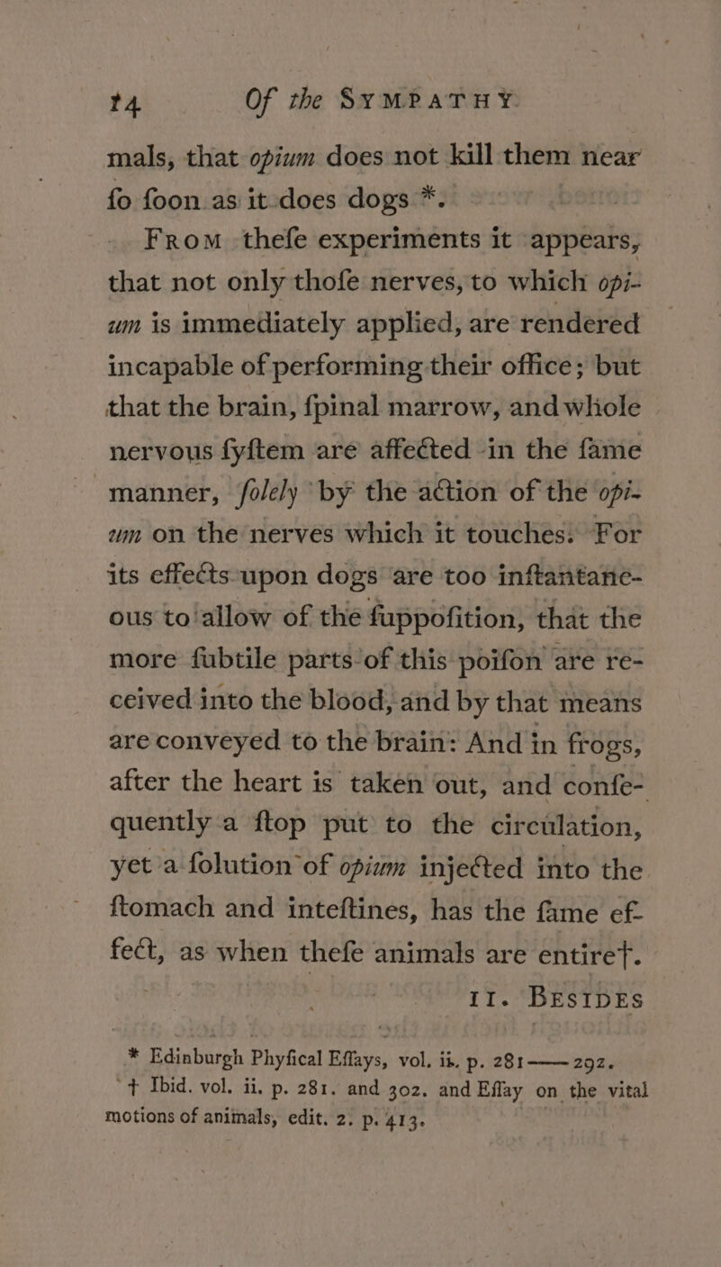 mals, that opium does not kill them near fo foon as it-does dogs *. From thefe experiments it appears, that not only thofe nerves, to which opi- wm is immediately applied, are rendered incapable of performing their office; but that the brain, fpinal marrow, and whole nervous fyftem are affected in the fame manner, /folely by the action of the op/- um on the nerves which it touches: For its effects-upon dogs ‘are too inftantane- ous to‘allow of the fuppofition, that the more fubtile parts of this poifon are re- ceived into the blood, and by that means are conveyed to the brain: And in frogs, after the heart is taken out, and confe- quently a ftop put to the circulation, yet a folution of opium injected into the {tomach and inteftines, has the fame ef. fect, as when thefe animals are entireT. iI. Bes IDES * Edinburgh Phyfical Ears, vol, ik. p. 281-—~ 292. ‘+ Ibid. vol. ii, p. 281. and 302. and Eflay on the vital motions of animals, edit. 2. p. 413.